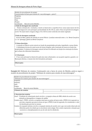 Manual de drenagem urbana de Porto Alegre
- 111 -
Modelo de procedimento de projeto
Caracterização da bacia para estudos de macrodrenagem – parte 2
Projetista:
Empresa:
Data:
Projeto:
Localização: Bacia do arroio Moinho
1. Rede de drenagem não canalizada
Desde a entrada até a montante, o riacho se desenvolve a superfície livre, numa seção menor de 2,0 a
4,0 m de largura do curso principal e profundidade de 20 a 50 cm, onde o fluxo em período de estiagem
ocorre. Na seção maior a largura chega a 5,0 a 10,0 m (valor variável) com muita vegetação
2. Rede de drenagem canalizada
Arroio do Meio, galeria de entrada no arroio Dilúvio (conduto enterrado entre a Av. Bento Gonçalves
e a Av. Ipiranga), galeria na Bento Gonçalves
3. Outras descrições
A entrada no Dilúvio ocorre através no fundo de propriedades privadas, impedindo o acesso direto.
A delimitação da área do canal ocorre de forma irregular, pela construção de muros no fundo das
propriedades. O sistema de drenagem natural da bacia foi alterado em função da construção da drena-
gem urbana dos diferentes loteamentos.
4. Urbanização
O seu curso principal se desenvolve pela área mais urbanizada e, na sua parte superior, quando a ur-
Banização diminui, o mesmo tem três formadores principais
Observações:
Exemplo 8.2. Definição de cenários. Continuando com a bacia do arroio do Moinho, pode-se seguir o
modelo de procedimento de projeto “Definição de cenários para estudos de macrodrenagem” .
Modelo de procedimento de projeto
“Definição de cenários para estudos de macrodrenagem”
Projetista:
Empresa:
Data:
Projeto:
Localização: Bacia do arroio Moinho
1.Número de cenários 3
2. Descrição dos cenários
Atual : Condições de urbanização atual, envolve a ocupação urbana de 2000, obtida de acordo com
estimativas demográficas e imagens de satélite
Cenário atual + PDDU: envolve a ocupação atual para as partes da bacia onde o PDDUA foi superado na
previsão, enquanto que para as áreas em que o PDDUA não foi superado, foi considerado o valor
de densificação previsto no mesmo.
Cenário de ocupação máxima: envolve a ocupação máxima de acordo com o que vem sendo observado em
diferentes partes da cidade que se encontram neste estágio. Este cenário representa a situação que
ocorrerá se o disciplinamento do uso do solo não for obedecido.
Observações:
 