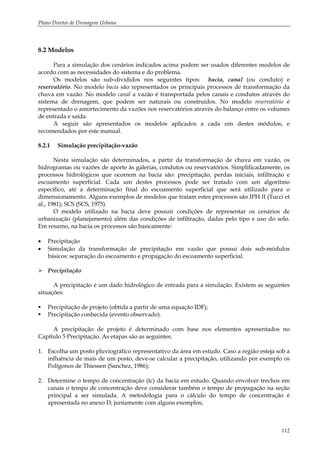 Plano Diretor de Drenagem Urbana
112
8.2 Modelos
Para a simulação dos cenários indicados acima podem ser usados diferentes modelos de
acordo com as necessidades do sistema e do problema.
Os modelos são sub-divididos nos seguintes tipos: bacia, canal (ou conduto) e
reservatório. No modelo bacia são representados os principais processos de transformação da
chuva em vazão. No modelo canal a vazão é transportada pelos canais e condutos através do
sistema de drenagem, que podem ser naturais ou construídos. No modelo reservatório é
representado o amortecimento da vazões nos reservatórios através do balanço entre os volumes
de entrada e saída.
A seguir são apresentados os modelos aplicados a cada um destes módulos, e
recomendados por este manual.
8.2.1 Simulação precipitação-vazão
Nesta simulação são determinados, a partir da transformação de chuva em vazão, os
hidrogramas ou vazões de aporte às galerias, condutos ou reservatórios. Simplificadamente, os
processos hidrológicos que ocorrem na bacia são: precipitação, perdas iniciais, infiltração e
escoamento superficial. Cada um destes processos pode ser tratado com um algoritmo
específico, até a determinação final do escoamento superficial que será utilizado para o
dimensionamento. Alguns exemplos de modelos que tratam estes processos são IPH II (Tucci et
al., 1981); SCS (SCS, 1975).
O modelo utilizado na bacia deve possuir condições de representar os cenários de
urbanização (planejamento) além das condições de infiltração, dadas pelo tipo e uso do solo.
Em resumo, na bacia os processos são basicamente:
• Precipitação
• Simulação da transformação de precipitação em vazão que possui dois sub-módulos
básicos: separação do escoamento e propagação do escoamento superficial.
Precipitação
A precipitação é um dado hidrológico de entrada para a simulação. Existem as seguintes
situações:
Precipitação de projeto (obtida a partir de uma equação IDF);
Precipitação conhecida (evento observado).
A precipitação de projeto é determinado com base nos elementos apresentados no
Capítulo 5 Precipitação. As etapas são as seguintes:
1. Escolha um posto pluviográfico representativo da área em estudo. Caso a região esteja sob a
influência de mais de um posto, deve-se calcular a precipitação, utilizando por exemplo os
Polígonos de Thiessen (Sanchez, 1986);
2. Determine o tempo de concentração (tc) da bacia em estudo. Quando envolver trechos em
canais o tempo de concentração deve considerar também o tempo de propagação na seção
principal a ser simulada. A metodologia para o cálculo do tempo de concentração é
apresentada no anexo D, juntamente com alguns exemplos;
 