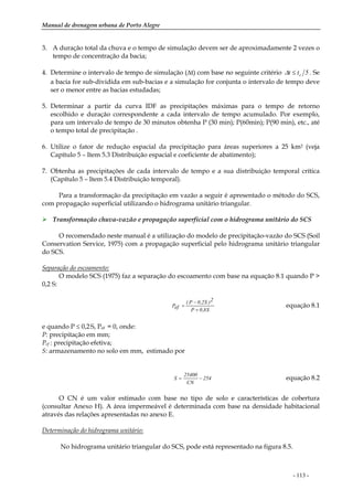 Manual de drenagem urbana de Porto Alegre
- 113 -
3. A duração total da chuva e o tempo de simulação devem ser de aproximadamente 2 vezes o
tempo de concentração da bacia;
4. Determine o intervalo de tempo de simulação (∆t) com base no seguinte critério 5tt c≤∆ . Se
a bacia for sub-dividida em sub-bacias e a simulação for conjunta o intervalo de tempo deve
ser o menor entre as bacias estudadas;
5. Determinar a partir da curva IDF as precipitações máximas para o tempo de retorno
escolhido e duração correspondente a cada intervalo de tempo acumulado. Por exemplo,
para um intervalo de tempo de 30 minutos obtenha P (30 min); P(60min); P(90 min), etc., até
o tempo total de precipitação .
6. Utilize o fator de redução espacial da precipitação para áreas superiores a 25 km2 (veja
Capítulo 5 – Item 5.3 Distribuição espacial e coeficiente de abatimento);
7. Obtenha as precipitações de cada intervalo de tempo e a sua distribuição temporal crítica
(Capítulo 5 – Item 5.4 Distribuição temporal).
Para a transformação da precipitação em vazão a seguir é apresentado o método do SCS,
com propagação superficial utilizando o hidrograma unitário triangular.
Transformação chuva-vazão e propagação superficial com o hidrograma unitário do SCS
O recomendado neste manual é a utilização do modelo de precipitação-vazão do SCS (Soil
Conservation Service, 1975) com a propagação superficial pelo hidrograma unitário triangular
do SCS.
Separação do escoamento:
O modelo SCS (1975) faz a separação do escoamento com base na equação 8.1 quando P >
0,2 S:
S8,0P
2)S2,0P(
efP
+
−
= equação 8.1
e quando P ≤ 0,2.S, Pef = 0, onde:
P: precipitação em mm;
Pef : precipitação efetiva;
S: armazenamento no solo em mm, estimado por
254
CN
25400
S −= equação 8.2
O CN é um valor estimado com base no tipo de solo e características de cobertura
(consultar Anexo H). A área impermeável é determinada com base na densidade habitacional
através das relações apresentadas no anexo E.
Determinação do hidrograma unitário:
No hidrograma unitário triangular do SCS, pode está representado na figura 8.5.
 