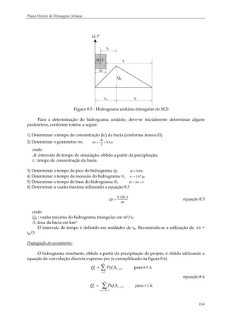 Plano Diretor de Drenagem Urbana
114
tp
tm tr
∆t
∆t/2
Qp
tc
Q, P
Figura 8.5 - Hidrograma unitário triangular do SCS
Para a determinação do hidrograma unitário, deve-se inicialmente determinar alguns
parâmetros, conforme roteiro a seguir:
1) Determinar o tempo de concentração (tc) da bacia (conforme Anexo D).
2) Determinar o parâmetro tm, tc.6,0
2
t
tm +=
∆
onde:
∆t: intervalo de tempo de simulação, obtido a partir da precipitação;
tc : tempo de concentração da bacia.
3) Determinar o tempo de pico do hidrograma tp, tc.6,0tp =
4) Determinar o tempo de recessão do hidrograma tr, tp.67,1tr =
5) Determinar o tempo de base do hidrograma tb, trtmtb +=
6) Determinar a vazão máxima utilizando a equação 8.3
tm
A.208,0
Qp = equação 8.3
onde:
Qp : vazão máxima do hidrograma triangular em m3/s;
A: área da bacia em km2;
O intervalo de tempo é definido em unidades de tp. Recomenda-se a utilização de ∆ t =
tp/5.
Propagação do escoamento:
O hidrograma resultante, obtido a partir da precipitação de projeto, é obtido utilizando a
equação de convolução discreta expressa por (e exemplificado na figura 8.6)
∑=
+−=
t
i
itit hPefQ
1
1 para t < k
equação 8.4
∑+−=
+−=
t
kti
itit hPefQ
1
1 para t ≥ k
 
