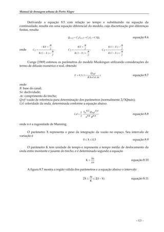 Manual de drenagem urbana de Porto Alegre
- 121 -
Derivando a equação 8.5 com relação ao tempo e substituindo na equação da
continuidade, resulta em uma equação diferencial do modelo, cuja discretização por diferenças
finitas, resulta
tQ3CtI2C1tI1C1tQ +++=+ equação 8.6
onde
2
t
)X1(K
2
t
)X1(K
3C;
2
t
)X1(K
2
t
KX
2C;
2
t
)X1(K
2
t
KX
1C
∆
∆
∆
∆
∆
∆
+−
−−
=
+−
+
=
+−
+−
=
Cunge (1969) estimou os parâmetros do modelo Muskingun utilizando considerações do
termo de difusão numérico e real, obtendo
)
x.Cel.So.B
refQ
1.(5,0X
∆
−= equação 8.7
onde:
B: base do canal;
So: declividade;
∆x: comprimento do trecho;
Qref: vazão de referência para determinação dos parâmetros (normalmente 2/3Qmáx);
Cel: celeridade da onda, determinada conforme a equação abaixo.
4,0B.6,0n
4,0
refQ.3,0
oS
.
3
5
Cel = equação 8.8
onde n é a rugosidade de Manning.
O parâmetro X representa o peso da integração da vazão no espaço. Seu intervalo de
variação é
5,0X0 ≤≤ equação 8.9
O parâmetro K tem unidade de tempo e representa o tempo médio de deslocamento da
onda entre montante e jusante do trecho, e é determinado segundo a equação
co
x
K
∆
= equação 8.10
A figura 8.7 mostra a região válida dos parâmetros e a equação abaixo o intervalo
)X1(2
K
t
X2 −≤
∆
≤ equação 8.11
 