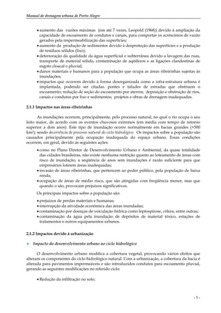 Manual de drenagem urbana de Porto Alegre
- 5 -
• aumento das vazões máximas (em até 7 vezes, Leopold (1968)) devido à ampliação da
capacidade de escoamento de condutos e canais, para comportar os acréscimos de vazão
gerados pela impermeabilização das superfícies;
• aumento da produção de sedimentos devido à desproteção das superfícies e a produção
de resíduos sólidos (lixo);
• deterioração da qualidade da água superficial e subterrânea devido a lavagem das ruas,
transporte de material sólido, contaminação de aqüíferos e as ligações clandestinas de
esgoto cloacal e pluvial;
• danos materiais e humanos para a população que ocupa as áreas ribeirinhas sujeitas às
inundações;
• impactos que ocorrem devido à forma desorganizada como a infra-estrutura urbana é
implantada, podendo ser citadas: pontes e taludes de estradas que obstruem o
escoamento; redução de seção do escoamento por aterros; deposição e obstrução de rios,
canais e condutos por lixo e sedimentos; projetos e obras de drenagem inadequadas.
2.1.1 Impactos nas áreas ribeirinhas
As inundações ocorrem, principalmente, pelo processo natural, no qual o rio ocupa o seu
leito maior, de acordo com os eventos chuvosos extremos (em média com tempo de retorno
superior a dois anos). Este tipo de inundação ocorre normalmente em bacias grandes (>500
km2), sendo decorrência de processo natural do ciclo hidrológico. Os impactos sobre a população são
causados principalmente pela ocupação inadequada do espaço urbano. Essas condições
ocorrem, em geral, devido às seguintes ações:
• como no Plano Diretor de Desenvolvimento Urbano e Ambiental, da quase totalidade
das cidades brasileiras, não existe nenhuma restrição quanto ao loteamento de áreas com
risco de inundação, a seqüência de anos sem inundações é razão suficiente para que
empresários loteiem áreas inadequadas;
• invasão de áreas ribeirinhas, que pertencem ao poder público, pela população de baixa
renda;
• ocupação de áreas de médio risco, que são atingidas com freqüência menor, mas que
quando o são, provocam prejuízos significativos.
Os principais impactos sobre a população são:
• prejuízos de perdas materiais e humanas;
• interrupção da atividade econômica das áreas inundadas;
• contaminação por doenças de veiculação hídrica como leptospirose, cólera, entre outras;
• contaminação da água pela inundação de depósitos de material tóxico, estações de
tratamentos e outros equipamentos urbanos.
2.1.2 Impactos devido à urbanização
Impacto do desenvolvimento urbano no ciclo hidrológico
O desenvolvimento urbano modifica a cobertura vegetal, provocando vários efeitos que
alteram os componentes do ciclo hidrológico natural. Com a urbanização, a cobertura da bacia é
alterada para pavimentos impermeáveis e são introduzidos condutos para escoamento pluvial,
gerando as seguintes modificações no referido ciclo:
• Redução da infiltração no solo;
 