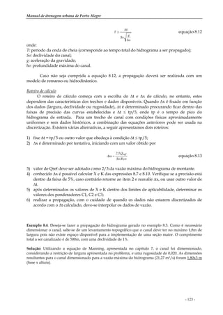 Manual de drenagem urbana de Porto Alegre
- 123 -
ho
g
.So
30
T ≥ equação 8.12
onde:
T: período da onda de cheia (corresponde ao tempo total do hidrograma a ser propagado);
So: declividade do canal;
g: aceleração da gravidade;
ho: profundidade máxima do canal.
Caso não seja cumprida a equação 8.12, a propagação deverá ser realizada com um
modelo de remanso ou hidrodinâmico.
Roteiro de cálculo
O roteiro de cálculo começa com a escolha do ∆t e ∆x de cálculo, no entanto, estes
dependem das características dos trechos e dados disponíveis. Quando ∆x é fixado em função
dos dados (largura, declividade ou rugosidade), ∆t é determinado procurando ficar dentro das
faixas de precisão das curvas estabelecidas e ∆t ≤ tp/5, onde tp é o tempo de pico do
hidrograma de entrada. Para um trecho de canal com condições físicas aproximadamente
uniformes e sem dados históricos, a combinação das equações anteriores pode ser usada na
discretização. Existem várias alternativas, a seguir apresentamos dois roteiros:
1) fixe ∆t = tp/5 ou outro valor que obedeça à condição ∆t ≤ tp/5;
2) ∆x é determinado por tentativa, iniciando com um valor obtido por
co.B.So
Q.5,2
xo
ref
=∆ equação 8.13
3) valor de Qref deve ser adotado como 2/3 da vazão máxima do hidrograma de montante.
4) conhecido ∆x é possível calcular X e K das expressões 8.7 e 8.10. Verifique se a precisão está
dentro da faixa de 5%, caso contrário retorne ao item 2 e reavalie ∆x, ou usar outro valor de
∆t.
5) após determinados os valores de X e K dentro dos limites de aplicabilidade, determinar os
valores dos ponderadores C1, C2 e C3;
6) realizar a propagação, com o cuidado de quando os dados não estarem discretizados de
acordo com o ∆t calculado, deve-se interpolar os dados de vazão.
Exemplo 8.4. Deseja-se fazer a propagação do hidrograma gerado no exemplo 8.3. Como é necessário
dimensionar o canal, sabe-se de um levantamento topográfico que o canal deve ter no máximo 1,8m de
largura pois não existe espaço disponível para a implementação de uma seção maior. O comprimento
total a ser canalizado é de 500m, com uma declividade de 1%.
Solução: Utilizando a equação de Manning, apresentada no capítulo 7, o canal foi dimensionado,
considerando a restrição de largura apresentada no problema, e uma rugosidade de 0,020. As dimensões
resultantes para o canal dimensionado para a vazão máxima do hidrograma (21,27 m3/s) foram 1,80x3 m
(base x altura).
 