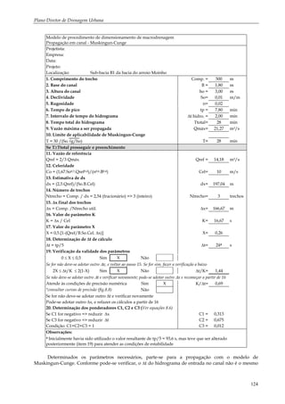 Plano Diretor de Drenagem Urbana
124
Modelo de procedimento de dimensionamento de macrodrenagem
Propagação em canal - Muskingun-Cunge
Projetista:
Empresa:
Data:
Projeto:
Localização: Sub-bacia B1 da bacia do arroio Moinho
1. Comprimento do trecho Comp. = 500 m
2. Base do canal B = 1,80 m
3. Altura do canal ho = 3,00 m
4. Declividade So= 0,01 m/m
5. Rugosidade n= 0,02
6. Tempo de pico tp = 7,80 min
7. Intervalo de tempo do hidrograma ∆t hidro. = 2,00 min
8. Tempo total do hidrograma Ttotal= 28 min
9. Vazão máxima a ser propagada Qmáx= 21,27 m3/s
10. Limite de aplicabilidade de Muskingun-Cunge
T = 30 /(So.√g/ho) T= 28 min
Se T≥Ttotal prosseguir o preenchimento
11. Vazão de referência
Qref = 2/3 Qmáx Qref = 14,18 m3/s
12. Celeridade
Co = (1,67.So0,3.Qref0,4)/(n0,6.B0,4) Cel= 10 m/s
13. Estimativa de dx
dx = (2,5.Qref)/(So.B.Cel) dx= 197,04 m
14. Número de trechos
Ntrecho = Comp. / dx = 2,54 (fracionário) => 3 (inteiro) Ntrecho= 3 trechos
15. ∆x final dos trechos
∆x = Comp. /Ntrecho util. ∆x= 166,67 m
16. Valor do parâmetro K
K = ∆x / Cel K= 16,67 s
17. Valor do parâmetro X
X = 0,5.[1-(Qref/B.So.Cel. ∆x)] X= 0,26
18. Determinação de ∆t de cálculo
∆t = tp/5 ∆t= 24# s
19. Verificação da validade dos parâmetros
0 ≤ X ≤ 0,5 Sim X Não
Se for não deve-se adotar outro ∆x, e voltar ao passo 15. Se for sim, fazer a verificação a baixo
2X ≤ ∆t/K ≤ 2(1-X) Sim X Não ∆t/K= 1,44
Se não deve-se adotar outro ∆t e verificar novamente; pode-se adotar outro ∆x e recomeçar a partir de 16
Atende às condições de precisão numérica Sim X K/∆t= 0,69
*consultar curvas de precisão (fig.8.8) Não
Se for não deve-se adotar outro ∆t e verificar novamente
Pode-se adotar outro ∆x, e refazer os cálculos a partir de 16
20. Determinação dos ponderadores C1, C2 e C3 (Ver equações 8.6)
Se C1 for negativo => reduzir ∆x C1 = 0,313
Se C3 for negativo => reduzir ∆t C2 = 0,675
Condição: C1+C2+C3 = 1 C3 = 0,012
Observações:
# Inicialmente havia sido utilizado o valor resultante de tp/5 = 93,6 s, mas teve que ser alterado
posteriormente (item 19) para atender as condições de estabilidade
Determinados os parâmetros necessários, parte-se para a propagação com o modelo de
Muskingun-Cunge. Conforme pode-se verificar, o ∆t do hidrograma de entrada no canal não é o mesmo
 