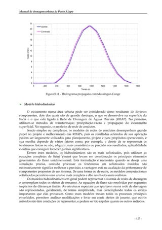 Manual de drenagem urbana de Porto Alegre
- 127 -
0
2
4
6
8
10
12
14
16
18
20
22
0 200 400 600 800 1000 1200 1400 1600 1800
Tempo (s)
Vazão(m3/s)
Qsaída
Q entrada
Figura 8.11 – Hidrograma propagado com Muskingun-Cunge
Modelo hidrodinâmico
O escoamento numa área urbana pode ser considerado como resultante de diversos
componentes, dois dos quais são de grande destaque, o que se desenvolve na superfície da
bacia e o que está ligado à Rede de Drenagem de Águas Pluviais (RDAP). No primeiro,
utilizam-se métodos de transformação precipitação-vazão e propagação do escoamento
superficial. No segundo, os modelos de rede de condutos.
Sendo simples ou complexos, os modelos de redes de condutos desempenham grande
papel no projeto e melhoramento das RDAPs, pois os resultados advindos de sua aplicação
podem ser largamente utilizados para planejamento, projeto e para propósitos operacionais, e
sua escolha depende de vários fatores como, por exemplo, o desejo de se representar os
fenômenos físicos ou não, adquirir mais consistência ou precisão nos resultados, aplicabilidade
e outros que consigam fornecer ganhos significativos.
Dentre estes modelos, os hidrodinâmicos são os mais sofisticados, pois utilizam as
equações completas de Saint Venant que levam em consideração os principais elementos
governantes do fluxo unidimensional. Esta formulação é necessária quando se deseja uma
simulação precisa, contudo processar os fenômenos em sofisticados modelos não
necessariamente significa melhorar a precisão; a vantagem está na avaliação da performance de
componentes propostos de um sistema. De uma forma ou de outra, os modelos computacionais
sofisticados permitem uma análise mais completa e dão resultados mais realistas.
Os modelos hidrodinâmicos em geral podem representar o sistema de redes de dreangem
e contemplam todos os efeitos de remanso. As equações de fluxo são resolvidas por esquemas
implícitos de diferenças finitas. As estruturas especiais que aparecem numa rede de drenagem
são representadas, geralmente, de forma simplificada, mas contemplando todos os efeitos
importantes que elas provocam. Como esses modelos tratam todos os processos principais
envolvidos, permitem analisar modificações e levar em conta efeitos de jusante, que outros
métodos não têm condições de representar, e podem ser tão rápidos quanto os outros métodos.
 