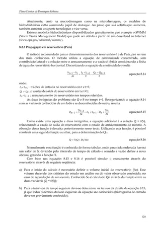 Plano Diretor de Drenagem Urbana
128
Atualmente, tanto na macrodrenagem como na microdrenagem, os modelos de
hidrodinâmicos estão assumindo papel de destaque. Ao passo que sua sofisticação aumenta,
também aumenta o suporte tecnológico e vice-versa.
Existem modelos hidrodinâmicos disponibilizados gratuitamente, por exemplo o SWMM
(Storm Water Management Model) que pode ser obtido a partir de um download na Internet
(www.epa.gov/ednnrmrl/swmm/).
8.2.3 Propagação em reservatório (Puls)
O método recomendado para o dimensionamento dos reservatório é o de Puls, por ser um
dos mais conhecidos. O método utiliza a equação de continuidade concentrada, sem
contribuição lateral e a relação entre o armazenamento e a vazão é obtida considerando a linha
de água do reservatório horizontal. Discretizando a equação da continuidade resulta
2
1tQtQ
2
1tItI
∆t
tS1tS ++
−++
=
−+ equação 8.14
onde:
1+tIetI : vazões de entrada no reservatório em t e t+1;
1+tQetQ : vazões de saída do reservatório em t e t+1;
1+tSetS : armazenamento do reservatório nos tempos referidos.
As duas incógnitas do problema são Q e S no tempo t+1. Reorganizando a equação 8.14
com as variáveis conhecidas de um lado e as desconhecidas de outro, resulta
∆t
t2S
tQ1tItI
∆t
1t2S
1tQ +−++=+++ equação 8.15
Como existe uma equação e duas incógnitas, a equação adicional é a relação Q = f(S),
relacionando a vazão de saída do reservatório com o estado de armazenamento do mesmo. A
obtenção dessa função é descrita posteriormente nesse texto. Utilizando esta função, é possível
construir uma segunda função auxiliar, para a determinação de Qt+1
)2S/∆Sf1(QQ += equação 8.16
Normalmente essa função é conhecida de forma tabular, onde para cada ordenada haverá
um valor de S, dividido pelo intervalo de tempo de cálculo e somado a vazão define a nova
abcissa, gerando a função f1.
Com base nas equações 8.15 e 8.16 é possível simular o escoamento através do
reservatório através da seguinte seqüência:
a) Para o início do cálculo é necessário definir o volume inicial do reservatório (So). Esse
volume depende dos critérios do estudo em análise ou do valor observado conhecido, no
caso de reprodução de um evento. Conhecido So é calculado Qo através da função entre as
duas variáveis (Q = f(S));
b) Para o intervalo de tempo seguinte deve-se determinar os termos da direita da equação 8.15,
já que todos os termos do lado esquerdo da equação são conhecidos (hidrograma de entrada
deve ser previamente conhecido);
 