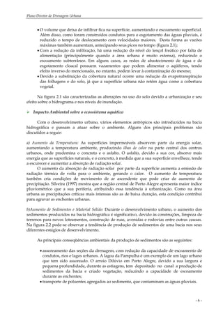 Plano Diretor de Drenagem Urbana
- 6 -
• O volume que deixa de infiltrar fica na superfície, aumentando o escoamento superficial.
Além disso, como foram construídos condutos para o esgotamento das águas pluviais, é
reduzido o tempo de deslocamento com velocidades maiores. Desta forma as vazões
máximas também aumentam, antecipando seus picos no tempo (figura 2.1);
• Com a redução da infiltração, há uma redução do nível do lençol freático por falta de
alimentação (principalmente quando a área urbana é muito extensa), reduzindo o
escoamento subterrâneo. Em alguns casos, as redes de abastecimento de água e de
esgotamento cloacal possuem vazamentos que podem alimentar o aqüíferos, tendo
efeito inverso do mencionado, no entanto, podem levar à contaminação do mesmo;
• Devido a substituição da cobertura natural ocorre uma redução da evapotranspiração
das folhagens e do solo, já que a superfície urbana não retém água como a cobertura
vegetal.
Na figura 2.1 são caracterizadas as alterações no uso do solo devido a urbanização e seu
efeito sobre o hidrograma e nos níveis de inundação.
Impacto Ambiental sobre o ecossistema aquático
Com o desenvolvimento urbano, vários elementos antrópicos são introduzidos na bacia
hidrográfica e passam a atuar sobre o ambiente. Alguns dos principais problemas são
discutidos a seguir:
a) Aumento da Temperatura: As superfícies impermeáveis absorvem parte da energia solar,
aumentando a temperatura ambiente, produzindo ilhas de calor na parte central dos centros
urbanos, onde predomina o concreto e o asfalto. O asfalto, devido a sua cor, absorve mais
energia que as superfícies naturais, e o concreto, à medida que a sua superfície envelhece, tende
a escurecer e aumentar a absorção de radiação solar.
O aumento da absorção de radiação solar por parte da superfície aumenta a emissão de
radiação térmica de volta para o ambiente, gerando o calor. O aumento de temperatura
também cria condições de movimento de ar ascendente que pode criar de aumento de
precipitação. Silveira (1997) mostra que a região central de Porto Alegre apresenta maior índice
pluviométrico que a sua periferia, atribuindo essa tendência à urbanização. Como na área
urbana as precipitações críticas mais intensas são as de baixa duração, esta condição contribui
para agravar as enchentes urbanas.
b)Aumento de Sedimentos e Material Sólido: Durante o desenvolvimento urbano, o aumento dos
sedimentos produzidos na bacia hidrográfica é significativo, devido às construções, limpeza de
terrenos para novos loteamentos, construção de ruas, avenidas e rodovias entre outras causas.
Na figura 2.2 pode-se observar a tendência de produção de sedimentos de uma bacia nos seus
diferentes estágios de desenvolvimento.
As principais conseqüências ambientais da produção de sedimentos são as seguintes:
• assoreamento das seções da drenagem, com redução da capacidade de escoamento de
condutos, rios e lagos urbanos. A lagoa da Pampulha é um exemplo de um lago urbano
que tem sido assoreado. O arroio Dilúvio em Porto Alegre, devido a sua largura e
pequena profundidade, durante as estiagens, tem depositado no canal a produção de
sedimentos da bacia e criado vegetação, reduzindo a capacidade de escoamento
durante as enchentes;
• transporte de poluentes agregados ao sedimento, que contaminam as águas pluviais.
 