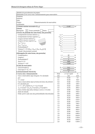 Manual de drenagem urbana de Porto Alegre
- 133 -
Modelo de procedimento de projeto
Dimensões e/ou curva cota x armazenamento para reservatório
Projetista:
Empresa:
Data:
Projeto: Dimensionamento de reservatório
Localização:
1.Volume mínimo necessário (Vmin) Vmin = 13.087 m3
2.Forma
Retangular X Tronco pirâmide Outra
3.Tronco de pirâmide (Se outra forma, não preencha)
Comprimento da base inferior cinf cinf = m
Comprimento da base superior csup Csup = m
Largura da base inferior linf linf = m
Largura da base superior lsup lsup = m
Ainf = linf
.cinf Ainf = m2
Asup = lsup
.csup Asup = m2
Profundidade P P = m
Volume V = P/3.[Ainf +Asup+ (Ainf
.Asup)1/2] V = m3
Talude I (horizontal/vertical) I =
4.Retangular (Se outra forma, não preencha)
Comprimento c c = 80 m
Largura l l = 70 m
Profundidade P P = 2 m
Área A = l.c A = 5600 m2
Volume V = A.P V = 11200 m3
5.Cotas do reservatório
Cota de fundo Zo Zo = 53,2 m
Cota topo Z = Zo + P Z = 56,2 m
6.Armazenamento Inicial (So) So = 0 m3
7. Curva cota x Armazenamento Prof z = zo + prof S
Caso o reservatório seja retangular, S é calculado (m) (m) (m3)
por: 0.0 53.20 0.0
S = c.l.prof 0.1 53.30 560.0
Caso o reservatório seja na forma de tronco de pirâmide 0.2 53.40 1120.0
S é calculado por: 0.3 53.50 1680.0
S = V – [(P- prof)/3].{ Ainf+ + (linf+2.I.prof) . 0.4 53.60 2240.0
.(cinf+2.I.prof) + [Ainf
.(linf+2.I.prof).(cinf+2.I.prof)]1/2} 0.5 53.70 2800.0
Caso a forma seja outra, forneça a curva z x S como 0.6 53.80 3360.0
dado de entrada 0.7 53.90 3920.0
Onde: prof é cada uma das profundidades discretizadas 0.8 54.00 4480.0
0.9 54.10 5040.0
1.0 54.20 5600.0
1.1 54.30 6160.0
1.2 54.40 6720.0
1.3 54.50 7280.0
1.4 54.60 7840.0
1.5 54.70 8400.0
1.6 54.80 8960.0
1.7 54.90 9520.0
1.8 55.00 10080.0
1.9 55.10 10640.0
2.0 55.20 11200.0
1.9 55.10 10640.0
2.0 55.20 11200.0
 