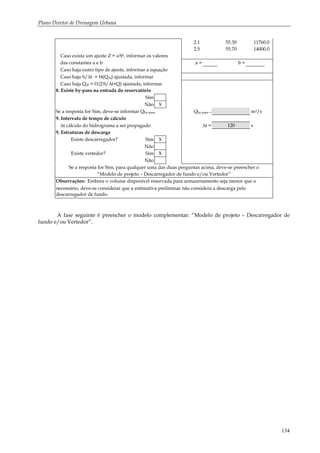 Plano Diretor de Drenagem Urbana
134
2.1 55.30 11760.0
2.5 55.70 14000.0
Caso exista um ajuste Z = a.Sb, informar os valores
das constantes a e b a = b =
Caso haja outro tipo de ajuste, informar a equação
Caso haja S/∆t = f4(Qdf) ajustada, informar
Caso haja Qdf = f1(2.S/∆t+Q) ajustada, informar
8. Existe by-pass na entrada do reservatório
Sim
Não X
Se a resposta for Sim, deve-se informar Qby-pass Qby-pass = m3/s
9. Intervalo de tempo de cálculo
∆t cálculo do hidrograma a ser propagado ∆t = 120 s
9. Estruturas de descarga
Existe descarregador? Sim X
Não
Existe vertedor? Sim X
Não
Se a resposta for Sim, para qualquer uma das duas perguntas acima, deve-se preencher o
“Modelo de projeto – Descarregador de fundo e/ou Vertedor”
Observações: Embora o volume disponível reservada para armazenamento seja menor que o
necessário, deve-se considerar que a estimativa preliminar não considera a descarga pelo
descarregador de fundo.
A fase seguinte é preencher o modelo complementar: “Modelo de projeto – Descarregador de
fundo e/ou Vertedor”.
 
