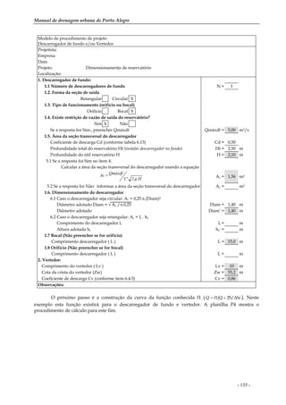 Manual de drenagem urbana de Porto Alegre
- 135 -
Modelo de procedimento de projeto
Descarregador de fundo e/ou Vertedor
Projetista:
Empresa:
Data:
Projeto: Dimensionamento de reservatório
Localização:
1. Descarregador de fundo:
1.1 Número de descarregadores de fundo N = 1
1.2. Forma da seção de saída
Retangular Circular X
1.3. Tipo de funcionamento (orifício ou bocal)
Orifício Bocal X
1.4. Existe restrição de vazão de saída do reservatório?
Sim X Não
Se a resposta for Sim., preencher Qmáxdf Qmáxdf = 5,00 m3/s
1.5. Área da seção transversal do descarregador
Coeficiente de descarga Cd (conforme tabela 6.13) Cd = 0,50
Profundidade total do reservatório Ht (instalar descarregador no fundo) Ht = 2,50 m
Profundidade do útil reservatório H H = 2,10 m
5.1 Se a resposta foi Sim no item 4:
Calcular a área da seção transversal do descarregador usando a equação
H.g.2'.C
QmáxdfAc = Ac = 1,56 m2
5.2 Se a resposta foi Não: informar a área da seção transversal do descarregador Ac = m2
1.6. Dimensionamento do descarregador
6.1 Caso o descarregador seja circular: Ac = 0,25.π.(Diam)2
Diâmetro adotado Diam = √ Ac /π.0,25 Diam = 1,40 m
Diâmetro adotado Diam’ = 1,40 m
6.2 Caso o descarregador seja retangular: Ac = lc . hc
Comprimento do descarregador lc lc = m
Altura adotada hc hc’ = m
1.7 Bocal (Não preencher se for orifício)
Comprimento descarregador ( L ) L = 15,0 m
1.8 Orifício (Não preencher se for bocal)
Comprimento descarregador ( L ) L = m
2. Vertedor:
Comprimento do vertedor ( Lv ) Lv = 10 m
Cota da crista do vertedor (Zw) Zw = 55,2 m
Coeficiente de descarga Cv (conforme item 6.4.5) Cv = 0,86
Observações:
O próximo passo é a construção da curva da função conhecida f1 ( )2S/∆Sf1(QQ += ). Neste
exemplo esta função existirá para o descarregador de fundo e vertedor. A planilha P4 mostra o
procedimento de cálculo para este fim.
 