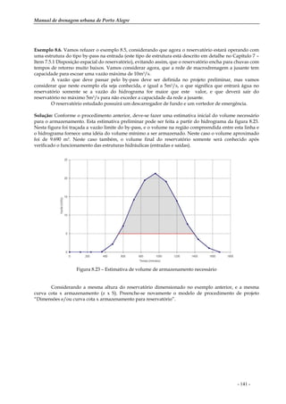 Manual de drenagem urbana de Porto Alegre
- 141 -
Exemplo 8.6. Vamos refazer o exemplo 8.5, considerando que agora o reservatório estará operando com
uma estrutura do tipo by-pass na entrada (este tipo de estrutura está descrito em detalhe no Capítulo 7 –
Item 7.5.1 Disposição espacial do reservatório), evitando assim, que o reservatório encha para chuvas com
tempos de retorno muito baixos. Vamos considerar agora, que a rede de macrodrenagem a jusante tem
capacidade para escoar uma vazão máxima de 10m3/s.
A vazão que deve passar pelo by-pass deve ser definida no projeto preliminar, mas vamos
considerar que neste exemplo ela seja conhecida, e igual a 5m3/s, o que significa que entrará água no
reservatório somente se a vazão do hidrograma for maior que este valor, e que deverá sair do
reservatório no máximo 5m3/s para não exceder a capacidade da rede a jusante.
O reservatório estudado possuirá um descarregador de fundo e um vertedor de emergência.
Solução: Conforme o procedimento anterior, deve-se fazer uma estimativa inicial do volume necessário
para o armazenamento. Esta estimativa preliminar pode ser feita a partir do hidrograma da figura 8.23.
Nesta figura foi traçada a vazão limite do by-pass, e o volume na região compreendida entre esta linha e
o hidrograma fornece uma idéia do volume mínimo a ser armazenado. Neste caso o volume aproximado
foi de 9.690 m3. Neste caso também, o volume final do reservatório somente será conhecido após
verificado o funcionamento das estruturas hidráulicas (entradas e saídas).
Figura 8.23 – Estimativa de volume de armazenamento necessário
Considerando a mesma altura do reservatório dimensionado no exemplo anterior, e a mesma
curva cota x armazenamento (z x S). Preenche-se novamente o modelo de procedimento de projeto
“Dimensões e/ou curva cota x armazenamento para reservatório”.
 