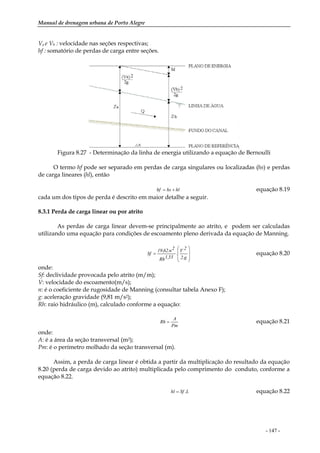 Manual de drenagem urbana de Porto Alegre
- 147 -
Va e Vb : velocidade nas seções respectivas;
hf : somatório de perdas de carga entre seções.
Figura 8.27 - Determinação da linha de energia utilizando a equação de Bernoulli
O termo hf pode ser separado em perdas de carga singulares ou localizadas (hs) e perdas
de carga lineares (hl), então
hlhshf += equação 8.19
cada um dos tipos de perda é descrito em maior detalhe a seguir.
8.3.1 Perda de carga linear ou por atrito
As perdas de carga linear devem-se principalmente ao atrito, e podem ser calculadas
utilizando uma equação para condições de escoamento pleno derivada da equação de Manning.
⎟
⎟
⎠
⎞
⎜
⎜
⎝
⎛
=
g.2
2V
.
33,1Rh
2n.62,19
Sf equação 8.20
onde:
Sf: declividade provocada pelo atrito (m/m);
V: velocidade do escoamento(m/s);
n: é o coeficiente de rugosidade de Manning (consultar tabela Anexo F);
g: aceleração gravidade (9,81 m/s2);
Rh: raio hidráulico (m), calculado conforme a equação:
Pm
A
Rh = equação 8.21
onde:
A: é a área da seção transversal (m2);
Pm: é o perímetro molhado da seção transversal (m).
Assim, a perda de carga linear é obtida a partir da multiplicação do resultado da equação
8.20 (perda de carga devido ao atrito) multiplicada pelo comprimento do conduto, conforme a
equação 8.22.
L.Sfhl = equação 8.22
 