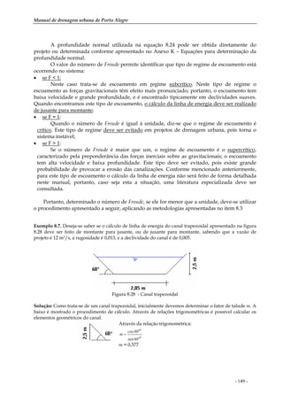 Manual de drenagem urbana de Porto Alegre
- 149 -
A profundidade normal utilizada na equação 8.24 pode ser obtida diretamente do
projeto ou determinada conforme apresentado no Anexo K – Equações para determinação da
profundidade normal.
O valor do número de Froude permite identificar que tipo de regime de escoamento está
ocorrendo no sistema:
• se F < 1:
Neste caso trata-se de escoamento em regime subcrítico. Neste tipo de regime o
escoamento as forças gravitacionais têm efeito mais pronunciado; portanto, o escoamento tem
baixa velocidade e grande profundidade, e é encontrado tipicamente em declividades suaves.
Quando encontramos este tipo de escoamento, o cálculo da linha de energia deve ser realizado
de jusante para montante;
• se F = 1:
Quando o número de Froude é igual à unidade, diz-se que o regime de escoamento é
crítico. Este tipo de regime deve ser evitado em projetos de drenagem urbana, pois torna o
sistema instável;
• se F > 1:
Se o número de Froude é maior que um, o regime de escoamento é o supercrítico,
caracterizado pela preponderância das forças inerciais sobre as gravitacionais; o escoamento
tem alta velocidade e baixa profundidade. Este tipo deve ser evitado, pois existe grande
probabilidade de provocar a erosão das canalizações. Conforme mencionado anteriormente,
para este tipo de escoamento o cálculo da linha de energia não será feito de forma detalhada
neste manual, portanto, caso seja esta a situação, uma literatura especializada deve ser
consultada.
Portanto, determinado o número de Froude, se ele for menor que a unidade, deve-se utilizar
o procedimento apresentado a seguir, aplicando as metodologias apresentadas no item 8.3
Exemplo 8.7. Deseja-se saber se o cálculo de linha de energia do canal trapezoidal apresentado na figura
8.28 deve ser feito de montante para jusante, ou de jusante para montante, sabendo que a vazão de
projeto é 12 m3/s, a rugosidade é 0,013, e a declividade do canal é de 0,005.
Figura 8.28 - Canal trapezoidal
Solução: Como trata-se de um canal trapezoidal, inicialmente devemos determinar o fator de talude m. A
baixo é mostrado o procedimento de cálculo. Através de relações trigonométricas é possível calcular os
elementos geométricos do canal.
Através da relação trigonométrica:
o60sen
o60cos
m =
m = 0,577
 