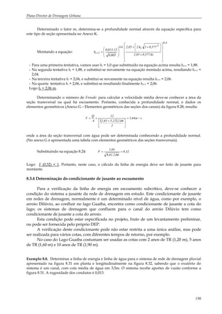 Plano Diretor de Drenagem Urbana
150
Determinado o fator m, determina-se a profundidade normal através da equação específica para
este tipo de seção apresentada no Anexo K.
Montando a equação:
4,0
2
i6,0
1i
hi.577,085,2
577,01.h.285,2
.
005,0
12.013,0
h
⎥
⎥
⎥
⎥
⎦
⎤
⎢
⎢
⎢
⎢
⎣
⎡
+
⎟
⎠
⎞
⎜
⎝
⎛
++
⎟
⎟
⎠
⎞
⎜
⎜
⎝
⎛
=+
- Para uma primeira tentativa, vamos usar hi = 1,0 que substituído na equação acima resulta hi+1 = 1,88.
- Na segunda tentativa hi = 1,88, e substitui-se novamente na equação montada acima, resultando hi+1 =
2,04.
- Na terceira tentativa hi = 2,04, e substitui-se novamente na equação resulta hi+1 = 2,06.
- Na quarta tentativa hi = 2,06, e substitui-se resultando finalmente hi+1 = 2,06.
Logo hi = 2,06 m.
Determinando o número de Froude: para calcular a velocidade média deve-se conhecer a área da
seção transversal na qual há escoamento. Portanto, conhecida a profundidade normal, e dados os
elementos geométricos (Anexo G – Elementos geométricos das seções dos canais) da figura 8.28, resulta:
( )
s/m44,1
2
06,2.22,585,2
12
A
Q
V =
⎥
⎦
⎤
⎢
⎣
⎡ +
==
onde a área da seção transversal com água pode ser determinada conhecendo a profundidade normal.
(No anexo G é apresentada uma tabela com elementos geométricos das seções transversais).
Substituindo na equação 8.24: 32,0
06,2.81,9
44,1
F ==
Logo: F (0,32) < 1. Portanto, neste caso, o cálculo da linha de energia deve ser feito de jusante para
montante.
8.3.4 Determinação do condicionante de jusante ao escoamento
Para a verificação da linha de energia em escoamento subcrítico, deve-se conhecer a
condição do sistema a jusante da rede de drenagem em estudo. Este condicionante de jusante
em redes de drenagem, normalmente é um determinado nível de água, como por exemplo, o
arroio Dilúvio, ao confluir no lago Guaíba, encontra como condicionante de jusante a cota do
lago; os sistemas de drenagem que confluem para o canal do arroio Dilúvio tem como
condicionante de jusante a cota do arroio.
Esta condição pode estar especificada no projeto, fruto de um levantamento preliminar,
ou pode ser fornecida pelo próprio DEP.
A verificação deste condicionante pode não estar restrita a uma única análise, mas pode
ser realizada para vários cotas, com diferentes tempos de retorno, por exemplo.
No caso do Lago Guaíba costumam ser usadas as cotas com 2 anos de TR (1,20 m), 5 anos
de TR (1,60 m) e 10 anos de TR (1,90 m).
Exemplo 8.8. Determinar a linha de energia e linha de água para o sistema de rede de drenagem pluvial
apresentado na figura 8.31 em planta e longitudinalmente na figura 8.32, sabendo que o exutório do
sistema é um canal, com cota média de água em 3,5m. O sistema recebe aportes de vazão conforme a
figura 8.31. A rugosidade dos condutos é 0,013.
 