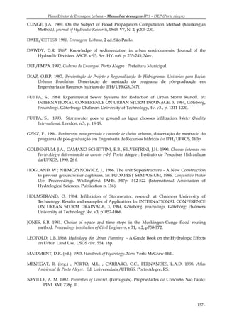Plano Diretor de Drenagem Urbana – Manual de drenagem-IPH – DEP (Porto Alegre)
- 157 -
CUNGE, J.A. 1969. On the Subject of Flood Propagation Computation Method (Muskingun
Method). Journal of Hydraulic Research, Delft V7, N. 2, p205-230.
DAEE/CETESB 1980. Drenagem Urbana. 2 ed. São Paulo.
DAWDY, D.R. 1967. Knowledge of sedimentation in urban environments. Journal of the
Hydraulic Division. ASCE. v.93, Ser. HY, n.6, p. 235-245, Nov.
DEP/PMPA. 1992. Caderno de Encargos. Porto Alegre : Prefeitura Municipal.
DIAZ, O.B.P. 1987. Precipitação de Projeto e Regionalização de Hidrogramas Unitários para Bacias
Urbanas Brasileiras. Dissertação de mestrado do programa de pós-graduação em
Engenharia de Recursos hídricos do IPH/UFRGS, 347f.
FUJITA, S., 1984. Experimental Sewer Systems for Reduction of Urban Storm Runoff. In:
INTERNATIONAL CONFERENCE ON URBAN STORM DRAINAGE, 3, 1984, Göteborg,
Proceedings. Göterburg: Chalmers University of Technology, 4v. v3., p. 1211-1220.
FUJITA, S., 1993. Stormwater goes to ground as Japan chooses infiltration. Water Quality
International. London, n.3, p. 18-19.
GENZ, F., 1994. Parâmetros para previsão e controle de cheias urbanas, dissertação de mestrado do
programa de pós-graduação em Engenharia de Recursos hídricos do IPH/UFRGS, 160p.
GOLDENFUM. J.A., CAMANO SCHETTINI, E.B., SILVESTRINI, J.H. 1990. Chuvas intensas em
Porto Alegre determinação de curvas i-d-f. Porto Alegre : Instituto de Pesquisas Hidráulicas
da UFRGS, 1990. 26 f.
HOGLAND, W.; NIEMCZYNOWICZ, J., 1986. The unit Superstructure - A New Construction
to prevent groundwater depletion. In: BUDAPEST SYMPOSIUM, 1986. Conjuntive Water
Use: Proceeedings. Wallingford: IAHS. 547p. 512-522 (International Association of
Hydrological Sciences. Publication n. 156).
HOLMSTRAND, O. 1984. Infiltration of Stormwater: research at Chalmers University of
Technology. Results and examples of Application. In: INTERNATIONAL CONFERENCE
ON URBAN STORM DRAINAGE, 3, 1984, Göteborg. proceedings. Göteborg: chalmers
University of Technology. 4v. v3, p1057-1066.
JONES, S.B. 1981. Choice of space and time steps in the Muskingun-Cunge flood routing
method. Proceedings Institution of Civil Engineers, v.71, n.2, p758-772.
LEOPOLD, L.B.,1968. Hydrology for Urban Planning - A Guide Book on the Hydrologic Effects
on Urban Land Use. USGS circ. 554, 18p.
MAIDMENT, D.R. (ed.) 1993. Handbook of Hydrology. New York: McGraw-Hill.
MENEGAT, R. (org.) , PORTO, M.L. , CARRARO, C.C., FERNANDES, L.A.D. 1998. Atlas
Ambiental de Porto Alegre. Ed. Universidade/UFRGS. Porto Alegre, RS.
NEVILLE, A. M. 1982. Properties of Concret. (Português). Propriedades do Concreto. São Paulo:
PINI. XVI, 738p. IL.
 