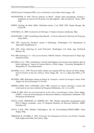 Plano Diretor de Drenagem Urbana
158
NEVES, Eurico Trindade (1979). Curso de Hidráulica. 6 ed. Globo. Porto Alegre – RS.
PFAFSTETTER, O. 1957. Chuvas intensas no Brasil : relação entre precipitação, duração e
freqüência de chuvas em 98 postos com pluviógrafos . [Rio de Janeiro] : Dnocs, 1957.
419p.
PORTO, Rodrigo de Melo (2001). Hidráulica básica. 2 ed. EESC USP. Projeto Reenge. São
Carlos-SP.
SANCHEZ, J. E., 2000. Fundamentos de Hidrologia. 2ª edição revisada e atualizada. 346p.
SCHUELLER, T. 1987. Controlling Urban Runoff : A Practical Manual for Planning and Designing
Urban BMPs.
SCS, 1957. Engineering Handbook: section 4 Hydrology. Washington: U.S. Department of
Agriculture Supplement A.
SCS, 1975. Urban Hydrology for Small Watersheds. Washington: U.S. Dept. Agr. (Technical
Release, 55).
SCS, 1986. Hydrology nº 4 – Time of concentration. NENTC Chester – Pennsylvania U.S. Dept. Agr.
(Technical Note).
SILVEIRA, A.L.L. 1996. Contribution a l'etude hydrologique d'un bassin semi-urbanise dans le
bresil subtropical : bassin de l'arroio diluvio a Porto Alegre . Universite Montpellier II.
Montpellier, Fr. Tese (Doutorado).
SILVEIRA, A.L.L., 1997. Provável efeito urbano nas relações IDF das chuvas de Porto Alegre.
Revista Brasileira de Recursos Hídricos. Porto Alegre, RS. vol. 2, n. 2(jul./dez.1997), p. 93-
107.
SILVEIRA, 2000. Hidrologia urbana no Brasil. In: Avaliação e controle da drenagem urbana. Porto
Alegre: Ed. Da Universidade. P. 511-525.
SIMÕES LOPES, M.O., SANCHEZ, J.E.O. 1986. Avaliação do impacto hidrológico causado pela
urbanização de uma bacia. Instituto de Pesquisas Hidráulicas. vol. 1 e 2, ca.20 f.
TASSI, R. 2002. Efeito dos microrreservatórios de lote sobre a macrodrenagem urbana. Porto Alegre:
UFRGS - Curso de Pós-Graduação em Recursos Hídricos e Saneamento Ambiental. 132f.
Dissertação de Mestrado.
TUCCI, C.E.M., ORDONEZ, J.S., SIMÕES, M.L. 1981. Modelo matemático precipitação-vazão
IPH II Alguns resultados. Anais. IV Simpósio Brasileiro de Recursos Hídricos. ABRH.
Fortaleza, CE.
TUCCI, C.E.M. 1998. Modelos Hidrológicos. Ed. da Universidade/UFRGS/ABRH. Porto
Alegre. 669p.
URBONAS, B.; STAHRE, P., 1993. Stormwater Best Management Practices and Detetion, Prentice
Hall, Englewood Cliffs, New Jersey. 450p.
 