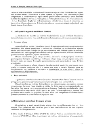 Manual de drenagem urbana de Porto Alegre
- 9 -
- Grande parte das cidades brasileiras utilizam fossas sépticas como destino final do esgoto.
Esse efluente tende a contaminar a parte superior do aqüífero. Esta contaminação pode
comprometer o abastecimento de água urbana quando existe comunicação entre diferentes
camadas dos aqüíferos através de percolação e de perfuração inadequada dos poços artesianos;
- A rede de condutos de pluviais pode contaminar o solo através de perdas de volume no seu
transporte e até por entupimento de trechos da rede que pressionam a água contaminada para
fora do sistema de condutos.
2.2 Limitações de algumas medidas de controle
As limitações das medidas de controle, freqüentemente usadas no Brasil, baseadas na
transferência de escoamento para controle das inundações urbanas, são caracterizadas a seguir.
Drenagem urbana
A canalização de arroios, rios urbanos ou uso de galerias para transportar rapidamente o
escoamento para jusante, priorizando o aumento da capacidade de escoamento de algumas
seções, não consideraram os impactos que são transferidos. Este processo produz a ampliação
da vazão máxima com duplo prejuízo, fazendo com que haja necessidade de novas construções,
que não resolvem o problema, apenas o transferem.
Mesmo considerando que a solução escolhida deva ser a canalização (rios, condutos e
galerias para a drenagem secundária), o custo desta solução chega a ser, em alguns casos, cerca
dez vezes maior que o custo de soluções que controlam na fonte a ampliação da vazão devido à
urbanização.
Como em drenagem urbana o impacto da urbanização é transferido para jusante, quem
produz o impacto geralmente não é o mesmo que sofre o impacto. Portanto, para um
disciplinamento do problema é necessário a interferência da ação pública através da
regulamentação e do planejamento.
Áreas ribeirinhas
A política de controle das inundações nas áreas ribeirinhas tem sido de construir obras de
proteção, que geralmente representam custos muitos altos para toda a comunidade.
Quando as obras de proteção de inundações não são construídas, os prejuízos ocorrem
nos anos mais chuvosos. Nesta situação, a política é a de fornecer recursos para atender aos
flagelados. Este recurso chega aos municípios na forma de fundo não-reembolsável e não é
necessário realizar concorrência pública para o seu gasto. Considerando que as áreas de risco
geralmente são ocupadas por população de baixa renda, com esta política dificilmente haverá
processo preventivo de planejamento do espaço de risco.
2.3 Princípios do controle da drenagem urbana
Os princípios a seguir caracterizados visam evitar os problemas descritos no item
anterior. Estes princípios são essenciais para o bom desenvolvimento de um programa
consistente de drenagem urbana.
1. Plano Diretor de Drenagem Urbana (PDDU) faz parte do Plano de Desenvolvimento Urbano e
Ambiental (PDDUA) da cidade. A drenagem faz parte da infra-estrutura urbana, portanto,
 