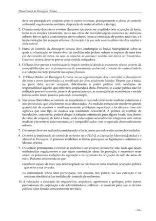 Plano Diretor de Drenagem Urbana
- 10 -
deve ser planejada em conjunto com os outros sistemas, principalmente o plano de controle
ambiental, esgotamento sanitário, disposição de material sólido e tráfego;
2. O escoamento durante os eventos chuvosos não pode ser ampliado pela ocupação da bacia,
tanto num simples loteamento, como nas obras de macrodrenagem existentes no ambiente
urbano. Isto se aplica a um simples aterro urbano, como a construção de pontes, rodovias, e à
implementação dos espaços urbanos. O princípio é de que cada usuário urbano não deve ampliar a
cheia natural.
3. Plano de controle da drenagem urbana deve contemplar as bacias hidrográficas sobre as
quais a urbanização se desenvolve. As medidas não podem reduzir o impacto de uma área
em detrimento de outra, ou seja, os impactos de quaisquer medidas não devem ser transferidos.
Caso isso ocorra, deve-se prever uma medida mitigadora.
4. O Plano deve prever a minimização do impacto ambiental devido ao escoamento pluvial através da
compatibilização com o planejamento do saneamento ambiental, controle do material sólido
e a redução da carga poluente nas águas pluviais.
5. O Plano Diretor de Drenagem Urbana, na sua regulamentação, deve contemplar o planejamento
das áreas a serem desenvolvidas e a densificação das áreas atualmente loteadas. Depois que a bacia,
ou parte dela, estiver ocupada, dificilmente o poder público terá condições de
responsabilizar aqueles que estiverem ampliando a cheia. Portanto, se a ação pública não for
realizada preventivamente, através do gerenciamento, as conseqüências econômicas e sociais
futuras serão muito maiores para todo o município.
6. Nas áreas ribeirinhas, o controle de inundações é realizado através de medidas estruturais e
não-estruturais, que dificilmente estão dissociadas. As medidas estruturais envolvem grande
quantidade de recursos e resolvem somente problemas específicos e localizados. Isso não
significa que esse tipo de medida seja totalmente descartável. A política de controle de
inundações, certamente, poderá chegar à soluções estruturais para alguns locais, mas dentro
da visão de conjunto de toda a bacia, onde estas sejam racionalmente integradas com outras
medidas preventivas (não-estruturais) e compatibilizadas com o esperado desenvolvimento
urbano.
7. O controle deve ser realizado considerando a bacia como um todo e não em trechos isolados.
8. Os meios de implantação do controle de enchentes são o PDDU, as Legislações Municipal/Estadual e o
Manual de Drenagem. O primeiro estabelece as linhas principais, as legislações controlam e o
Manual orienta.
9. O controle permanente: o controle de enchentes é um processo permanente; não basta que sejam
estabelecidos regulamentos e que sejam construídas obras de proteção; é necessário estar
atento às potenciais violações da legislação e na expansão da ocupação do solo de áreas de
risco. Portanto, recomenda-se que:
• nenhum espaço de risco seja desapropriado se não houver uma imediata ocupação pública
que evite a sua invasão;
• a comunidade tenha uma participação nos anseios, nos planos, na sua execução e na
contínua obediência das medidas de controle de enchentes.
10. A educação: a educação de engenheiros, arquitetos, agrônomos e geólogos, entre outros
profissionais; da população e de administradores públicos - é essencial para que as decisões
públicas sejam tomadas conscientemente por todos;
 