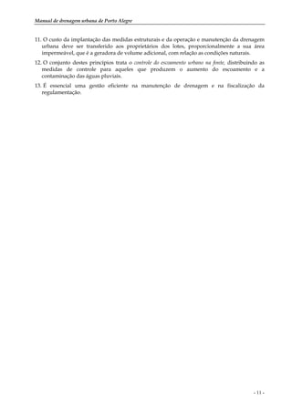 Manual de drenagem urbana de Porto Alegre
- 11 -
11. O custo da implantação das medidas estruturais e da operação e manutenção da drenagem
urbana deve ser transferido aos proprietários dos lotes, proporcionalmente a sua área
impermeável, que é a geradora de volume adicional, com relação as condições naturais.
12. O conjunto destes princípios trata o controle do escoamento urbano na fonte, distribuindo as
medidas de controle para aqueles que produzem o aumento do escoamento e a
contaminação das águas pluviais.
13. É essencial uma gestão eficiente na manutenção de drenagem e na fiscalização da
regulamentação.
 