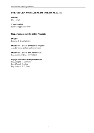 Plano Diretor de Drenagem Urbana
2
PREFEITURA MUNICIPAL DE PORTO ALEGRE
Prefeito
José Fogaça
Vice-Prefeito
Eliseu Felippe dos Santos
Departamento de Esgotos Pluviais
Diretor
Ernesto da Cruz Teixeira
Diretor da Divisão de Obras e Projetos
Arq. Sérgio Luiz Duarte Zimmermann
Diretor da Divisão de Conservação
Eng. Francisco José Ferreira Pinto
Equipe técnica de acompanhamento
Eng. Magda V. Carmona
Eng. Daniela Bemfica
Eng. Marcus A. S. Cruz
 