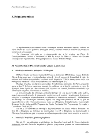 Plano Diretor de Drenagem Urbana
- 12 -
3. Regulamentação
A regulamentação relacionada com a drenagem urbana tem como objetivo ordenar as
ações futuras na cidade quanto a drenagem urbana, visando controlar na fonte os potenciais
impactos da urbanização.
Os elementos principais da regulamentação são a lei relativa ao Plano de
Desenvolvimento Urbano e Ambiental n. 434 de março de 2000 e a Minuta do Decreto
Municipal que regulamenta a drenagem pluvial na cidade de Porto Alegre.
3.1 Plano Diretor de Desenvolvimento Urbano e Ambiental
Valorização ambiental, princípios e estratégias
O Plano Diretor de Desenvolvimento Urbano e Ambiental (PDDUA) da cidade de Porto
Alegre destaca nos seus princípios básicos artigo 1o item II a promoção da qualidade de vida e do
ambiente, reduzindo as desigualdades e a exclusão social. O próprio PDDUA incorpora no título, nos
princípios e diretrizes a visão da sustentabilidade ambiental (art. 2o ).
O artigo 13 define os objetivos ambientais de valorização ambiental do Plano, enquanto
que o artigo 15 define os elementos naturais do ambiente e o artigo 16 caracteriza o curso de
água pela massa líquida que cobre uma superfície, seguindo um curso ou formando um banhado, cuja
corrente pode ser perene, intermitente ou periódica.
A implementação da estratégia ambiental (artigo 17) será desenvolvida, entre outros,
através da promoção de ações de saneamento, monitoramento da poluição e de otimização do consumo
energético. A drenagem urbana insere-se no contexto do saneamento ambiental. Ainda dentro
da estratégia de qualificação ambiental, alguns dos programas previstos no art 18, que de
alguma forma se inter-relacionam com este plano são o Programa de implantação e manutenção
de Áreas Verdes Urbanas (III), Programa de Gestão Ambiental (V), Programa de Prevenção e
Controle da Poluição (VI).
No art 25 são definidas as estratégias de planejamento da cidade onde se destacam no
item III, o Programa de Sistemas de Informações e no IV o Programa de Comunicação e
Educação Ambiental, no qual programas semelhantes previstos neste plano também se inserem.
Formulação de política, planos e programas
No art. 39 são definidas as atribuições do Conselho Municipal de Desenvolvimento
Ambiental, que visa formular as políticas, planos, programas e projetos de desenvolvimento
 