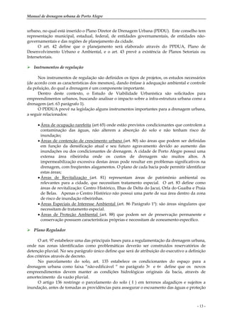 Manual de drenagem urbana de Porto Alegre
- 13 -
urbano, no qual está inserido o Plano Diretor de Drenagem Urbana (PDDU). Este conselho tem
representação municipal, estadual, federal, de entidades governamentais, de entidades não-
governamentais e das regiões de planejamento da cidade.
O art. 42 define que o planejamento será elaborado através do PPDUA, Plano de
Desenvolvimento Urbano e Ambiental, e o art. 43 prevê a existência de Planos Setoriais ou
Intersetoriais.
Instrumentos de regulação
Nos instrumentos de regulação são definidos os tipos de projetos, os estudos necessários
(de acordo com as características dos mesmos), dando ênfase à adequação ambiental e controle
da poluição, do qual a drenagem é um componente importante.
Dentro deste contexto, o Estudo de Viabilidade Urbanística são solicitados para
empreendimentos urbanos, buscando analisar o impacto sobre a infra-estrutura urbana como a
drenagem (art. 63 parágrafo 1).
O PDDUA prevê na legislação alguns instrumentos importantes para a drenagem urbana,
a seguir relacionados:
• Área de ocupação rarefeita (art 65) onde estão previstos condicionantes que controlem a
contaminação das águas, não alterem a absorção do solo e não tenham risco de
inundação;
• Áreas de contenção de crescimento urbano (art. 80) são áreas que podem ser definidas
em função da densificação atual e seu futuro agravamento devido ao aumento das
inundações ou dos condicionantes de drenagem. A cidade de Porto Alegre possui uma
extensa área ribeirinha onde os custos de drenagem são muitos altos. A
impermeabilização excessiva destas áreas pode resultar em problemas significativos na
drenagem, com freqüentes alagamentos. O plano de cada bacia pode permitir identificar
estas áreas;
• Áreas de Revitalização (art. 81) representam áreas de patrimônio ambiental ou
relevantes para a cidade, que necessitam tratamento especial. O art. 83 define como
áreas de revitalização: Centro Histórico, Ilhas de Delta do Jacuí, Orla do Guaíba e Praia
de Belas. Apenas o Centro Histórico não possui uma parte de sua área dentro da zona
de risco de inundação ribeirinhas.
• Áreas Especiais de Interesse Ambiental (art. 86 Parágrafo 1º): são áreas singulares que
necessitam de tratamento especial.
• Áreas de Proteção Ambiental (art. 88) que podem ser de preservação permanente e
conservação possuem características próprias e necessitam de zoneamento específico.
Plano Regulador
O art. 97 estabelece uma das principais bases para a regulamentação da drenagem urbana,
onde nas zonas identificadas como problemáticas deverão ser construídos reservatórios de
detenção pluvial. No seu parágrafo único define que será de atribuição do executivo a definição
dos critérios através de decreto.
No parcelamento do solo, art. 135 estabelece os condicionantes do espaço para a
drenagem urbana como faixa “não-edificável “ no parágrafo 3o e 6o define que os novos
empreendimentos devem manter as condições hidrológicas originais da bacia, através de
amortecimento da vazão pluvial.
O artigo 136 restringe o parcelamento do solo ( I ) em terrenos alagadiços e sujeitos a
inundação, antes de tomadas as providências para assegurar o escoamento das águas e proteção
 