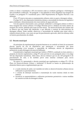Plano Diretor de Drenagem Urbana
- 14 -
contra as cheias e inundações e (IV) em terrenos onde as condições geológicas e hidrológicas
não aconselham a edificação. No parágrafo 1o são definidas as áreas alagadiças nas margens do
Guaíba e no parágrafo 5o é transferido para o DEP Departamento de Esgotos Pluviais a sua
definição.
O art. 137 reserva área para os equipamentos urbanos, entre os quais a drenagem urbana.
O artigo 163 X, das disposições transitórias destaca a necessidade de decreto do legislativo
para a definição e dimensionamento dos reservatórios de águas pluviais.
Um dos aspectos relacionados com a proteção ambiental e a drenagem urbana se refere à
faixa marginal dos arroios urbanos. O Código Florestal prevê a distância de trinta metros da
margem dos arroios, definida pela seção de leito menor. No desenvolvimento das cidades não
se observa que este limite seja obedecido, o que dificulta o controle da infra-estrutura da
drenagem urbana. Neste sentido, observa-se a necessidade de medidas para atuar sobre a
cidade já desenvolvida, e nos casos em que há parcelamento aprovado, além da cobrança sobre
os futuros parcelamentos da cidade.
3.2 Decreto municipal
Os princípios da regulamentação proposta baseiam-se no controle na fonte do escoamento
pluvial, através do uso de dispositivos que amorteçam o escoamento das áreas
impermeabilizadas e/ou recupere a capacidade de infiltração, através de dispositivos
permeáveis ou pela drenagem em áreas de infiltração.
Considerando a legislação municipal que institui o PDDUA, analisado no item anterior, a
proposta de decreto regulamenta o artigo 97 como previsto no seu parágrafo único e no artigo
163 das disposições transitórias. Além disso, deve-se destacar que no art. 135 parágrafo 6 do
parcelamento do solo, a lei também prevê estas mesmas condições para novos
empreendimentos.
No anexo A é apresentado o decreto municipal que regulamenta os artigos 97 e 135 do
Plano de Desenvolvimento Urbano e Ambiental. O decreto se baseia na padronização de
elementos básicos para a regulamentação que são:
• a vazão máxima de saída a ser mantida em todos os desenvolvimentos urbanos (novas
edificações ou parcelamentos);
• o volume de detenção necessário à manutenção da vazão máxima citada no item
anterior;
• incentivar os empreendedores a utilizarem pavimentos permeáveis e outras medidas
de controle na fonte da drenagem urbana.
 