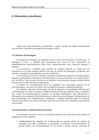 Manual de drenagem urbana de Porto Alegre
- 15 -
4. Elementos conceituais
Alguns dos temas abordados são definidos a seguir visando um melhor entendimento
dos elementos utilizados nos projetos de drenagem urbana.
4.1 Sistemas de drenagem
Os sistemas de drenagem são definidos como na fonte, microdrenagem e macrodrenagem. A
drenagem na fonte é definida pelo escoamento que ocorre no lote, condomínio ou
empreendimento individualizado (como lote), estacionamentos, área comercial, parques e
passeios.
A microdrenagem é definida pelo sistema de condutos pluviais ou canais em um
loteamento ou de rede primária urbana. Este tipo de sistema de drenagem é projetado para
atender a drenagem de precipitações com risco moderado.
A macrodrenagem envolve os sistemas coletores de diferentes sistemas de microdrenagem.
Quando é mencionado o sistema de macrodrenagem, as áreas envolvidas são de pelo menos 2
km2 ou 200 ha. Estes valores não devem ser tomados como absolutos porque a malha urbana
pode possuir as mais diferentes configurações.
O sistema de macrodrenagem deve ser projetado com capacidade superior ao de
microdrenagem, com riscos de acordo com os prejuízos humanos e materiais potenciais.
Na verdade, o que tem caracterizado este tipo de definição é a metodologia utilizada para
a determinação da vazão de projeto. O Método Racional tem sido utilizado para a estimativa
das vazões na microdrenagem, enquanto os modelos hidrológicos que determinam o
hidrograma do escoamento são utilizados para as obras de macrodrenagem. Justamente por ser
uma metodologia com simplificações e limitações, o Método Racional pode ser utilizado
somente para bacias com áreas de até 2km2 (que está de acordo com a definição anteriormente
mencionada).
4.2 Escoamento e condicionantes de projeto
O escoamento em um rio, arroio ou canalização depende de vários fatores que podem ser
agregados em dois conjuntos:
1. condicionantes de jusante: Os condicionantes de jusante atuam no sistema de
drenagem de forma a modificar o escoamento a montante. Os condicionantes de
jusante podem ser: estrangulamento do rio devido a pontes, aterros, mudança de
 
