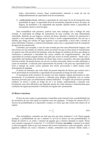 Plano Diretor de Drenagem Urbana
- 16 -
seção, reservatórios, oceano. Esses condicionantes reduzem a vazão de um rio
independentemente da capacidade local de escoamento;
2. condicionantes locais: definem a capacidade de cada seção do rio de transportar uma
quantidade de água. A capacidade local de escoamento depende da área, da seção, da
largura, do perímetro e da rugosidade das paredes. Quanto maior a capacidade de
escoamento, menor o nível de água.
Para exemplificar este processo, pode-se usar uma analogia com o tráfego de uma
avenida. A capacidade de tráfego de automóveis de uma avenida, em uma determinada
velocidade, depende da sua largura e número de faixas. Quando o número de automóveis é
superior a sua capacidade, o tráfego torna-se lento e ocorre congestionamento. Em um rio, à
medida que chega um volume de água superior a sua capacidade, o nível sobe e inunda as
áreas ribeirinhas. Portanto, o sistema está limitado, nesse caso, à capacidade local de transporte
de água (ou de automóveis).
Considere, por exemplo, o caso de uma avenida que tem uma determinada largura, com
duas faixas em um sentido; no entanto, existe um trecho em que as duas faixas se transformam
em apenas uma. Há um trecho de transição, antes de chegar na mudança de faixa, que obriga os
condutores a reduzirem a velocidade dos carros, criando um congestionamento - não pela
capacidade da avenida naquele ponto, mas pelo que ocorre no trecho posterior. Neste caso, a
capacidade está limitada pela transição de faixas (que ocorre a jusante) e não pela capacidade
local da avenida. Da mesma forma, em um rio, se existe uma ponte, aterro ou outra obstrução, a
vazão de montante é reduzida pelo represamento de jusante e não pela sua capacidade local.
Com a redução da vazão, ocorre aumento dos níveis, provocando o efeito muitas vezes
denominado de remanso.
O trecho de transição, que sofre efeito de jusante depende de fatores que variam com o
nível, declividade do escoamento e capacidade do escoamento ao longo de todo o trecho.
O escoamento pode acontecer de acordo com dois regimes: regime permanente ou não-
permanente. O escoamento permanente é utilizado para projeto, geralmente com as vazões
máximas previstas para um determinado sistema hidráulico. O regime não-permanente permite
conhecer os níveis e vazões ao longo do rio e no tempo, representando a situação real.
Geralmente uma obra hidráulica que depende apenas da vazão máxima é dimensionada para
condições de regime permanente e verificada em regime não– permanente.
4.3 Risco e incerteza
O risco de uma vazão ou precipitação é entendido neste manual como a probabilidade (p)
de ocorrência de um valor igual ou superior num ano qualquer. O tempo de retorno (Tr) é o
inverso da probabilidade p e representa o tempo, em média, que este evento tem chance de se
repetir.
p
1
Tr = (4.1)
Para exemplificar, considere um dado que tem seis faces (números 1 a 6). Numa jogada
qualquer, a probabilidade de sair o número 4 é p=1/6 (1 chance em seis possibilidades). O
tempo de retorno é, em média, o número de jogadas que o número desejado se repete. Nesse
caso, usando a equação 4.1 acima fica T = 1/(1/6)=6. Portanto, em média, o número 4 se repete
a cada seis jogadas. Sabe-se que esse número não ocorre exatamente a cada seis jogadas, mas se
jogarmos milhares de vezes e tirarmos a média, certamente isso ocorrerá. Sendo assim, o
 