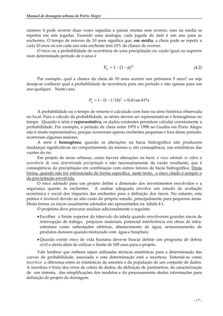 Manual de drenagem urbana de Porto Alegre
- 17 -
número 4 pode ocorrer duas vezes seguidas e passar muitas sem ocorrer, mas na média se
repetirá em seis jogadas. Fazendo uma analogia, cada jogada do dado é um ano para as
enchentes. O tempo de retorno de 10 anos significa que, em média, a cheia pode se repetir a
cada 10 anos ou em cada ano esta enchente tem 10% de chance de ocorrer.
O risco ou a probabilidade de ocorrência de uma precipitação ou vazão igual ou superior
num determinado período de n anos é
n
n pP )1(1 −−= (4.2)
Por exemplo, qual a chance da cheia de 10 anos ocorrer nos próximos 5 anos? ou seja
deseja-se conhecer qual a probabilidade de ocorrência para um período e não apenas para um
ano qualquer. Neste caso,
41%ou41,0)10/11(1 5
=−−=nP
A probabilidade ou o tempo de retorno é calculado com base na série histórica observada
no local. Para o cálculo da probabilidade, as séries devem ser representativas e homogêneas no
tempo. Quando a série é representativa, os dados existentes permitem calcular corretamente a
probabilidade. Por exemplo, o período de cheia entre 1970 e 1998 no Guaíba em Porto Alegre
não é muito representativo, porque ocorreram apenas enchentes pequenas e fora desse período,
ocorreram algumas maiores.
A série é homogênea, quando as alterações na bacia hidrográfica não produzem
mudanças significativas no comportamento da mesma e, em conseqüência, nas estatísticas das
vazões do rio.
Em projeto de áreas urbanas, como haverá alterações na bacia, o risco adotado se refere à
ocorrência de uma determinada precipitação e não necessariamente da vazão resultante, que é
conseqüência da precipitação em combinação com outros fatores da bacia hidrográfica. Desta
forma, quando não for referenciado de forma específica neste texto, o risco citado é sempre o
da precipitação envolvida.
O risco adotado para um projeto define a dimensão dos investimentos envolvidos e a
segurança quanto às enchentes. A análise adequada envolve um estudo de avaliação
econômica e social dos impactos das enchentes para a definição dos riscos. No entanto, esta
prática é inviável devido ao alto custo do próprio estudo, principalmente para pequenas áreas.
Desta forma, os riscos usualmente adotados são apresentados na tabela 4.1.
O projetista deve procurar analisar adicionalmente o seguinte:
• Escolher o limite superior do intervalo da tabela quando envolverem grandes riscos de
interrupção de tráfego, prejuízos materiais, potencial interferência em obras de infra-
estrutura como subestações elétricas, abastecimento de água, armazenamento de
produtos danosos quando misturado com água e hospitais;
• Quando existir risco de vida humana deve-se buscar definir um programa de defesa
civil e alerta além de utilizar o limite de 100 anos para o projeto.
Vale lembrar que embora sejam utilizadas técnicas estatísticas para a determinação das
curvas de probabilidade, associada a esta determinação está a incerteza. Entende-se como
incerteza a diferença entre as estatísticas da amostra e da população de um conjunto de dados.
A incerteza é fruto dos erros de coleta de dados, da definição de parâmetros, da caracterização
de um sistema, das simplificações dos modelos e do processamento destas informações para
definição do projeto de drenagem.
 