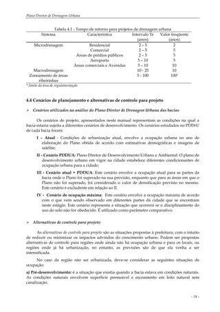 Plano Diretor de Drenagem Urbana
- 18 -
Tabela 4.1 - Tempo de retorno para projetos de drenagem urbana
Sistema Característica Intervalo Tr
(anos)
Valor freqüente
(anos)
Microdrenagem Residencial 2 – 5 2
Comercial 2 – 5 5
Áreas de prédios públicos 2 – 5 5
Aeroporto 5 – 10 5
Áreas comerciais e Avenidas 5 – 10 10
Macrodrenagem 10 - 25 10
Zoneamento de áreas
ribeirinhas
5 - 100 100*
* limite da área de regulamentação
4.4 Cenários de planejamento e alternativas de controle para projeto
Cenários utilizados na análise do Plano Diretor de Drenagem Urbana das bacias
Os cenários de projeto, apresentados neste manual representam as condições na qual a
bacia estaria sujeita a diferentes cenários de desenvolvimento. Os cenários estudados no PDDrU
de cada bacia foram:
I – Atual : Condições de urbanização atual, envolve a ocupação urbana no ano de
elaboração do Plano obtida de acordo com estimativas demográficas e imagens de
satélite;
II - Cenário PDDUA: Plano Diretor de Desenvolvimento Urbano e Ambiental: O plano de
desenvolvimento urbano em vigor na cidade estabelece diferentes condicionantes de
ocupação urbana para a cidade;
III - Cenário atual + PDDUA: Este cenário envolve a ocupação atual para as partes da
bacia onde o Plano foi superado na sua previsão, enquanto que para as áreas em que o
Plano não foi superado, foi considerado o valor de densificação previsto no mesmo.
Este cenário é excludente em relação ao II.
IV - Cenário de ocupação máxima: Este cenário envolve a ocupação máxima de acordo
com o que vem sendo observado em diferentes partes da cidade que se encontram
neste estágio. Este cenário representa a situação que ocorrerá se o disciplinamento do
uso do solo não for obedecido. É utilizado como parâmetro comparativo.
Alternativas de controle para projeto
As alternativas de controle para projeto são as situações propostas à prefeitura, com o intuito
de reduzir ou minimizar os impactos advindos do crescimento urbano. Podem ser propostas
alternativas de controle para regiões onde ainda não há ocupação urbana e para os locais, ou
regiões onde já há urbanização, no entanto, as previsões são de que ela venha a ser
intensificada.
No caso da região não ser urbanizada, deve-se considerar as seguintes situações de
ocupação:
a) Pré-desenvolvimento: é a situação que existia quando a bacia estava em condições naturais.
As condições naturais envolvem superfície permeável e escoamento em leito natural sem
canalização.
 