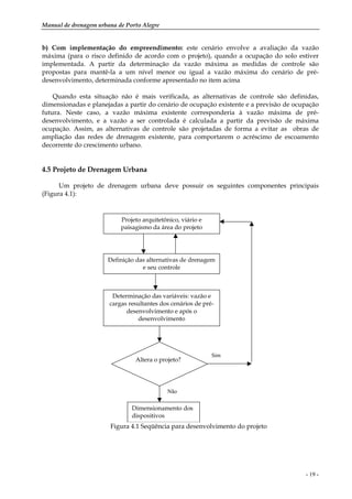 Manual de drenagem urbana de Porto Alegre
- 19 -
b) Com implementação do empreendimento: este cenário envolve a avaliação da vazão
máxima (para o risco definido de acordo com o projeto), quando a ocupação do solo estiver
implementada. A partir da determinação da vazão máxima as medidas de controle são
propostas para mantê-la a um nível menor ou igual a vazão máxima do cenário de pré-
desenvolvimento, determinada conforme apresentado no item acima
Quando esta situação não é mais verificada, as alternativas de controle são definidas,
dimensionadas e planejadas a partir do cenário de ocupação existente e a previsão de ocupação
futura. Neste caso, a vazão máxima existente corresponderia à vazão máxima de pré-
desenvolvimento, e a vazão a ser controlada é calculada a partir da previsão de máxima
ocupação. Assim, as alternativas de controle são projetadas de forma a evitar as obras de
ampliação das redes de drenagem existente, para comportarem o acréscimo de escoamento
decorrente do crescimento urbano.
4.5 Projeto de Drenagem Urbana
Um projeto de drenagem urbana deve possuir os seguintes componentes principais
(Figura 4.1):
Projeto arquitetônico, viário e
paisagismo da área do projeto
Definição das alternativas de drenagem
e seu controle
Determinação das variáveis: vazão e
cargas resultantes dos cenários de pré-
desenvolvimento e após o
desenvolvimento
Altera o projeto?
Dimensionamento dos
dispositivos
Sim
Não
Figura 4.1 Seqüência para desenvolvimento do projeto
 
