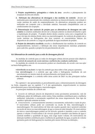 Plano Diretor de Drenagem Urbana
- 20 -
1. Projeto arquitetônico, paisagístico e viário da área: envolve o planejamento da
ocupação da área em estudo.
2. Definição das alternativas de drenagem e das medidas de controle: devem ser
realizadas para manutenção das condições anteriores ao desenvolvimento, com relação à
vazão máxima de saída do empreendimento. As alternativas propostas podem ser
realizadas em conjunto com a atividade anterior, buscando compatibilizar com os
condicionantes de ocupação;
3. Determinação das variáveis de projeto para as alternativas de drenagem em cada
cenário: os cenários analisados devem ser a situação anterior ao desenvolvimento e após
a implantação do projeto. O projeto dentro destes cenários varia com a magnitude da
área e do tipo de sistema (fonte, micro ou macrodrenagem). As variáveis de projeto são a
vazão máxima ou hidrograma dos dois cenários, as características básicas do
dispositivos de controle e a carga de qualidade da água resultante do projeto.
4. Projeto da alternativa escolhida: envolve o detalhamento das medidas de controle no
empreendimento, inclusive a definição das áreas impermeáveis máximas projetadas
para cada lote, quando o projeto for de parcelamento do solo.
4.6 Alternativas de controle para a rede de drenagem pluvial
As medidas de controle para as redes de drenagem urbana devem possuir dois objetivos
básicos: controle do aumento da vazão máxima e melhoria das condições ambientais.
As medidas de controle do escoamento podem ser classificadas, de acordo com sua ação
na bacia hidrográfica, em:
• distribuída ou na fonte: é o tipo de controle que atua sobre o lote, praças e passeios;
• na microdrenagem: é o controle que age sobre o hidrograma resultante de um
parcelamento ou mesmo mais de um parcelamento, em função da área;
• na macrodrenagem: é o controle sobre áreas acima de 2km2 ou dos principais riachos
urbanos.
No capítulo 6 são apresentados os procedimentos para o dimensionamento da drenagem
na fonte, enquanto que no capítulo 7 e 8 são apresentados, respectivamente os mesmos
procedimentos para a microdrenagem e macrodrenagem.
As principais medidas de controle são:
• Aumento da infiltração através de dispositivos como pavimentos permeáveis, valo de
infiltração, plano de infiltração, entre outros. Estas medidas contribuem para a melhoria
ambiental, reduzindo o escoamento superficial das áreas impermeáveis. Este tipo de
medida é aplicada somente na fonte.
• Armazenamento: o armazenamento amortece o escoamento, reduzindo a vazão de pico.
O reservatório urbano pode ser construído na escala de lote, microdrenagem e
macrodrenagem. Os reservatórios de lotes são usados quando não é possível controlar
na escala de micro ou macrodrenagem, já que as áreas já estão loteadas. Os reservatórios
de micro e macrodrenagem podem ser de detenção, quando é mantido a seco e controla
apenas o volume. O reservatório é de retenção quando é mantido com lâmina de água e
controla também a qualidade da água, mas exige maior volume. Os reservatórios de
detenção também contribuem para a melhoria da qualidade da água, se parte do volume
(primeira parte do hidrograma) for mantida pelo menos 24 horas na detenção.;
 