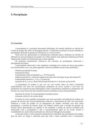Plano Diretor de Drenagem Urbana
- 22 -
5. Precipitação
5.1 Conceitos
A precipitação é a principal informação hidrológica de entrada utilizado no cálculo das
vazões de projeto das obras de drenagem pluvial. A expressão precipitação de projeto identifica a
precipitação utilizada na geração do hidrograma ou vazão de projeto.
Neste item são apresentados os fundamentos utilizados para a definição do método de
obtenção de uma precipitação de projeto. Se o leitor preferir uma aplicação imediata para Porto
Alegre pode remeter-se diretamente para o item seguinte.
Os primeiros fundamentos referem-se aos conceitos de precipitação observada e
precipitação de projeto.
A precipitação observada é uma seqüência cronológica de eventos de chuva que podem
ser caracterizados, um a um, pelas seguintes variáveis (unidades usuais entre parêntesis) :
• lâmina precipitada P (mm);
• duração D (min);
• intensidade média precipitada iméd = P/D (mm/h);
• lâmina máxima Pmáx (mm) da seqüência de intervalos de tempo ∆t que discretizam D;
• intensidade máxima imáx = Pmáx / ∆t (mm/h)
• posição de Pmáx ou imáx dentro da duração D (entre 0 e 1, do início ao fim de D)
A precipitação de projeto é, por sua vez, um evento crítico de chuva construído
artificialmente com base em características estatísticas da chuva natural e com base em
parâmetros de resposta da bacia hidrográfica. Estas características estatísticas e parâmetros são
levados em conta através de dois elementos básicos (unidades usuais entre parêntesis):
• período de retorno Tr da precipitação de projeto (anos);
• duração crítica Dcr do evento (min).
O aposto de projeto significa, justamente, que está associado à precipitação de projeto um
período de retorno que foi pré-estabelecido conforme a importância da obra. Por convenção,
atribui-se à vazão de projeto ou ao hidrograma de projeto calculado com base nesta
precipitação, o período de retorno desta. Os critérios usados para a escolha do período de
retorno foram apresentados no capítulo 4. Na realidade, o tempo de retorno escolhido está
relacionado com a precipitação e não é necessariamente igual ao da vazão, devido à
variabilidade dos outros fatores utilizados no cálculo do hidrograma de projeto.
A duração crítica é outro elemento indispensável à definição das precipitações de projeto,
pois ela deve ser longa o suficiente para que toda a bacia contribua com o escoamento
 