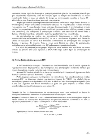 Manual de drenagem urbana de Porto Alegre
- 23 -
superficial, o que eqüivale dizer que a precipitação efetiva (parcela da precipitação total que
gera escoamento superficial) deve ter duração igual ao tempo de concentração da bacia
contribuinte. Sobre o modo de cálculo do tempo de concentração consultar o Anexo D –
Metodologia para determinação do tempo de concentração.
As precipitações de projeto podem ser constantes ou variadas ao longo de sua duração. A
precipitação de projeto constante é normalmente utilizada em conjunto com o Método Racional
(ver capítulo 6 ou 7) e sua duração é igual ao tempo de concentração. A precipitação de projeto
variável no tempo (hietograma de projeto) é utilizada para determinar o hidrograma de projeto
(ver capítulo 8). No hietograma a precipitação é definida em intervalos de tempo onde a
duração total da precipitação utilizada é maior ou igual ao tempo de concentração.
As precipitações de projeto são normalmente determinadas a partir de relações
intensidade-duração-freqüência (curvas IDF) da bacia contribuinte. Expressas sob forma de
tabelas ou equações, as curvas IDF fornecem a intensidade da precipitação para qualquer
duração e período de retorno. Pode-se obter uma lâmina ou altura de precipitação,
multiplicando-se a intensidade dada pela IDF pela sua correspondente duração.
Os tipos de precipitação de projeto sugeridas neste Manual são aplicáveis em casos
comuns de projeto. Em casos especiais, o DEP pode exigir outros tipos de precipitação de
projeto.
5.2 Precipitação máxima pontual: IDF
A IDF Intensidade- duração - freqüência de um determinado local é obtida à partir de
registros históricos de precipitação de pluviógrafos. Esta precipitação é o máximo pontual que
possui abrangência espacial reduzida (veja próximo item).
A curva IDF de determinado local fornece a intensidade da chuva (mmh-1) para uma dada
duração t (horas) e período de retorno Tr (anos).
Porto Alegre possui dados pluviográficos em vários locais. Para estes locais foram obtidas
as curvas IDF em diferentes estudos e no desenvolvimento do PDDrU. Na tabela 5.1 (e no
anexo B) são apresentadas equações da IDF para os locais e a área de abrangência sugerida para
o seu uso. Algumas IDF foram recomendadas para uso pelo projetista e outras foram
abandonadas, com justificativa caso a caso (anexo B).
Exemplo 5.1 Para o dimensionamento de microdrenagem numa área residencial no bairro de
Navegantes, determine a Intensidade da precipitação com duração igual a 1hora.
Solução : A duração foi fornecida t= 1h. O dimensionamento numa área de microdrenagem o tempo de
retorno varia de 2 a 5 anos (tabela 4.1) em função dos prejuízos potenciais. Adotando Tr = 5 anos. A
equação da primeira linha da tabela 5.1 corresponde ao bairro mencionado.
h/mm63,31
)3,1360(
)5(x8,826
)3,13t(
T8,826
i
79,0
143,0
79,0
143,0
=
+
=
+
=
A precipitação total no período de uma hora será
P = 31,63 * 1 = 31,63 mm.
 