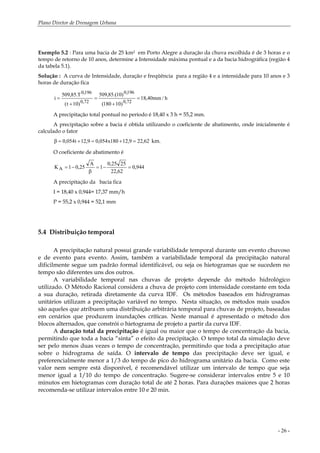 Plano Diretor de Drenagem Urbana
- 26 -
Exemplo 5.2 : Para uma bacia de 25 km2 em Porto Alegre a duração da chuva escolhida é de 3 horas e o
tempo de retorno de 10 anos, determine a Intensidade máxima pontual e a da bacia hidrográfica (região 4
da tabela 5.1).
Solução : A curva de Intensidade, duração e freqüência para a região 4 e a intensidade para 10 anos e 3
horas de duração fica
h/mm40,18
)10180(
)10.(85,509
)10t(
T.85,509
i
72,0
196,0
72,0
196,0
=
+
=
+
=
A precipitação total pontual no período é 18,40 x 3 h = 55,2 mm.
A precipitação sobre a bacia é obtida utilizando o coeficiente de abatimento, onde inicialmente é
calculado o fator
62,229,12180x054,09,12t054,0 =+=+=β km.
O coeficiente de abatimento é
944,0
62,22
2525,0
1
A
25,01KA =−=
β
−=
A precipitação da bacia fica
I = 18,40 x 0,944= 17,37 mm/h
P = 55,2 x 0,944 = 52,1 mm
5.4 Distribuição temporal
A precipitação natural possui grande variabilidade temporal durante um evento chuvoso
e de evento para evento. Assim, também a variabilidade temporal da precipitação natural
dificilmente segue um padrão formal identificável, ou seja os hietogramas que se sucedem no
tempo são diferentes uns dos outros.
A variabilidade temporal nas chuvas de projeto depende do método hidrológico
utilizado. O Método Racional considera a chuva de projeto com intensidade constante em toda
a sua duração, retirada diretamente da curva IDF. Os métodos baseados em hidrogramas
unitários utilizam a precipitação variável no tempo. Nesta situação, os métodos mais usados
são aqueles que atribuem uma distribuição arbitrária temporal para chuvas de projeto, baseadas
em cenários que produzem inundações críticas. Neste manual é apresentado o método dos
blocos alternados, que constrói o hietograma de projeto a partir da curva IDF.
A duração total da precipitação é igual ou maior que o tempo de concentração da bacia,
permitindo que toda a bacia “sinta” o efeito da precipitação. O tempo total da simulação deve
ser pelo menos duas vezes o tempo de concentração, permitindo que toda a precipitação atue
sobre o hidrograma de saída. O intervalo de tempo das precipitação deve ser igual, e
preferencialmente menor a 1/3 do tempo de pico do hidrograma unitário da bacia. Como este
valor nem sempre está disponível, é recomendável utilizar um intervalo de tempo que seja
menor igual a 1/10 do tempo de concentração. Sugere-se considerar intervalos entre 5 e 10
minutos em hietogramas com duração total de até 2 horas. Para durações maiores que 2 horas
recomenda-se utilizar intervalos entre 10 e 20 min.
 