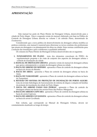 Plano Diretor de Drenagem Urbana
4
APRESENTAÇÃO
Este manual faz parte do Plano Diretor de Drenagem Urbana, desenvolvido para a
cidade de Porto Alegre. Esta é a segunda versão do manual, elaborado com base na Política de
Controle da Drenagem Urbana descrita no volume 1 do referido Plano, denominado de
Fundamentos.
Considerando que a nova política de desenvolvimento da drenagem urbana modifica as
práticas existentes, este manual é essencial para direcionar as novas condutas dos profissionais
que atuam em drenagem e no planejamento de obras na cidade. Estas normas contribuirão para
a redução das inundações e para a melhorara a qualidade ambiental.
Os volumes do Plano Diretor de Drenagem Urbana desenvolvidos são os seguintes:
1. FUNDAMENTOS DO PLANO: trata dos elementos conceituais do PDDU, da
regulamentação proposta e da visão de conjunto dos aspectos de drenagem urbana e
controle de inundações da cidade.
2. MANUAL DE DRENAGEM URBANA: primeira versão do manual de drenagem urbana
que apoia o planejamento e o projeto da drenagem urbana na cidade.
3. BACIA DO ARROIO DO MOINHO: apresenta o Plano de controle da drenagem urbana
na bacia do Arroio do Moinho.
4. BACIA DO AREIA: apresenta o Plano de controle da drenagem urbana na bacia do
Areia.
5. BACIA DO TAMANDARÉ: apresenta o Plano de controle da drenagem urbana na bacia
do Tamandaré.
6. REVISÃO DO SISTEMA DE PROTEÇÃO DE INUNDAÇÃO DE PORTO ALEGRE:
trata da revisão hidrológica do funcionamento do sistema de diques e estações de bombas
de proteção de inundações da cidade de Porto Alegre.
7. BACIA DO ARROIO PASSO DAS PEDRAS: apresenta o Plano de controle da
drenagem urbana nas bacias dos arroios Passo das Pedras e Mangueira.
8. BACIA DO ARROIO CAPIVARA: apresenta o Plano de controle da drenagem urbana na
bacia do arroio Capivara.
9. BACIA DO ARROIO CAVALHADA: apresenta o Plano de controle da drenagem urbana
na bacia do arroio Cavalhada.
Este volume, que corresponde ao Manual de Drenagem Urbana, deverá ser
constantemente atualizado ao longo do tempo.
 