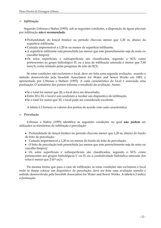 Plano Diretor de Drenagem Urbana
- 32 -
Infiltração
Segundo Urbonas e Stahre (1993), sob as seguintes condições, a disposição de águas pluviais
por infiltração não é recomendada:
• Profundidade do lençol freático no período chuvoso menor que 1,20 m, abaixo da
superfície infiltrante;
• Camada impermeável a 1,20 m ou menos da superfície infiltrante;
• A superfície infiltrante está preenchida (ao menos que este preenchimento seja de areia ou
cascalho limpos);
• Os solos superficiais e subsuperficiais são classificados, segundo o SCS, como
pertencentes ao grupo hidrológico D, ou a taxa de infiltração saturada é menor que 7,60
mm/h, como relatado pelas pesquisas de solo do SCS;
Se estas condições não excluírem o local, deve ser feita uma segunda avaliação, usando o
método desenvolvido pela Swedish Association for Water and Sewer Works em 1983, e
apresentado por Urbonas e Stahere (1993). A cada característica do local é associada uma
pontuação. O somatório dos pontos informa o resultado da avaliação. Assim:
• Se o total for menor que 20, o local deve ser descartado;
• Entre 20 e 30, o local é um candidato a receber um dispositivo de infiltração;
• Se o total for maior que 30, o local pode ser considerado excelente.
A tabela 6.3 fornece os valores dos pontos de acordo com cada característica.
Percolação
Urbonas e Stahre (1993) identifica as seguintes condições no qual não podem ser
utilizados as trincheiras de infiltração e percolação:
• Profundidade do lençol freático no período chuvoso menor que 1,20 m, abaixo do fundo
do leito de percolação;
• Camada impermeável a 1,20 m ou menos do fundo do leito de percolação;
• O leito de percolação está preenchida (ao menos que este preenchimento seja de areia ou
cascalho limpos);
• Os solos superficiais e subsuperficiais são classificados, segundo o SCS, como
pertencentes aos grupos hidrológicos C ou D, ou a condutividade hidráulica saturada dos
solos é menor que 2.10-5 m/s.
Da mesma forma que para o caso de infiltração, se estas condições não excluírem o local
onde se deseja colocar um dispositivo de percolação, deve ser feita uma avaliação usando o
método desenvolvido pela Swedish Association for Water and Sewer Works. A tabela 6.3 indica
a pontuação.
 