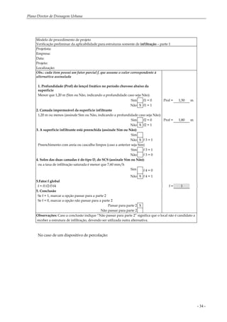 Plano Diretor de Drenagem Urbana
- 34 -
Modelo de procedimento de projeto
Verificação preliminar da aplicabilidade para estruturas somente de infiltração – parte 1
Projetista:
Empresa:
Data:
Projeto:
Localização:
Obs.: cada item possui um fator parcial f, que assume o valor correspondente à
alternativa assinalada
1. Profundidade (Prof) do lençol freático no período chuvoso abaixo da
superfície
Menor que 1,20 m (Sim ou Não, indicando a profundidade caso seja Não):
Sim f1 = 0 Prof = 1,50 m
Não X f1 = 1
2. Camada impermeável da superfície infiltrante
1,20 m ou menos (assinale Sim ou Não, indicando a profundidade caso seja Não):
Sim f2 = 0 Prof = 1,80 m
Não X f2 = 1
3. A superfície infiltrante está preenchida (assinale Sim ou Não):
Sim
Não X f 3 = 1
Preenchimento com areia ou cascalho limpos (caso a anterior seja Sim)
Sim f 3 = 1
Não f 3 = 0
4. Solos das duas camadas é do tipo D, do SCS (assinale Sim ou Não):
ou a taxa de infiltração saturada é menor que 7,60 mm/h
Sim f 4 = 0
Não X f 4 = 1
5.Fator f global
f = f1.f2.f3.f4 f = 1
5. Conclusão
Se f = 1, marcar a opção passar para a parte 2
Se f = 0, marcar a opção não passar para a parte 2
Passar para parte 2 X
Não passar para parte 2
Observações: Caso a conclusão indique “Não passar para parte 2” significa que o local não é candidato a
receber a estrutura de infiltração, devendo ser utilizada outra alternativa.
No caso de um dispositivo de percolação:
 