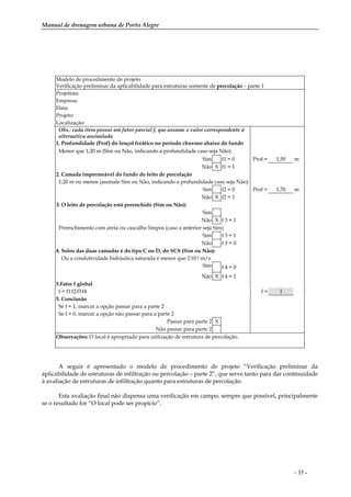 Manual de drenagem urbana de Porto Alegre
- 35 -
Modelo de procedimento de projeto
Verificação preliminar da aplicabilidade para estruturas somente de percolação – parte 1
Projetista:
Empresa:
Data:
Projeto:
Localização:
Obs.: cada item possui um fator parcial f, que assume o valor correspondente à
alternativa assinalada
1. Profundidade (Prof) do lençol freático no período chuvoso abaixo do fundo
Menor que 1,20 m (Sim ou Não, indicando a profundidade caso seja Não):
Sim f1 = 0 Prof = 1,50 m
Não X f1 = 1
2. Camada impermeável do fundo do leito de percolação
1,20 m ou menos (assinale Sim ou Não, indicando a profundidade caso seja Não):
Sim f2 = 0 Prof = 1,70 m
Não X f2 = 1
3. O leito de percolação está preenchido (Sim ou Não):
Sim
Não X f 3 = 1
Preenchimento com areia ou cascalho limpos (caso a anterior seja Sim)
Sim f 3 = 1
Não f 3 = 0
4. Solos das duas camadas é do tipo C ou D, do SCS (Sim ou Não):
Ou a condutividade hidráulica saturada é menor que 2.10-5 m/s
Sim f 4 = 0
Não X f 4 = 1
5.Fator f global
f = f1.f2.f3.f4 f = 1
5. Conclusão
Se f = 1, marcar a opção passar para a parte 2
Se f = 0, marcar a opção não passar para a parte 2
Passar para parte 2 X
Não passar para parte 2
Observações: O local é apropriado para utilização de estrutura de percolação.
A seguir é apresentado o modelo de procedimento de projeto “Verificação preliminar da
aplicabilidade de estruturas de infiltração ou percolação – parte 2”, que serve tanto para dar continuidade
à avaliação de estruturas de infiltração quanto para estruturas de percolação.
Esta avaliação final não dispensa uma verificação em campo, sempre que possível, principalmente
se o resultado for “O local pode ser propício”.
 