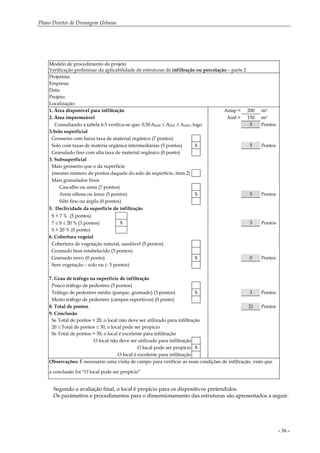 Plano Diretor de Drenagem Urbana
- 36 -
Modelo de procedimento de projeto
Verificação preliminar da aplicabilidade de estruturas de infiltração ou percolação – parte 2
Projetista:
Empresa:
Data:
Projeto:
Localização:
1. Área disponível para infiltração Aimp = 200 m2
2. Área impermeável Ainf = 150 m2
Consultando a tabela 6.3 verifica-se que: 0,50.AIMP ≤ AINF ≤ AIMP, logo 5 Pontos
3.Solo superficial
Grosseiro com baixa taxa de material orgânico (7 pontos)
Solo com taxas de matéria orgânica intermediárias (5 pontos) X 5 Pontos
Granulado fino com alta taxa de material orgânico (0 ponto)
3. Subsuperficial
Mais grosseiro que o da superfície
(mesmo número de pontos daquele do solo de superfície, item 2)
Mais granulados finos
Cascalho ou areia (7 pontos)
Areia siltosa ou lemo (5 pontos) X 5 Pontos
Silte fino ou argila (0 pontos)
5. Declividade da superfície de infiltração
S < 7 % (5 pontos)
7 ≤ S ≤ 20 % (3 pontos) X 3 Pontos
S > 20 % (0 ponto)
6. Cobertura vegetal
Cobertura de vegetação natural, saudável (5 pontos)
Gramado bem estabelecido (3 pontos)
Gramado novo (0 ponto) X 0 Pontos
Sem vegetação – solo nu (- 5 pontos)
7. Grau de tráfego na superfície de infiltração
Pouco tráfego de pedestres (5 pontos)
Tráfego de pedestres médio (parque, gramado) (3 pontos) X 3 Pontos
Muito tráfego de pedestres (campos esportivos) (0 ponto)
8. Total de pontos 21 Pontos
9. Conclusão
Se Total de pontos < 20, o local não deve ser utilizado para infiltração
20 ≤ Total de pontos ≤ 30, o local pode ser propício
Se Total de pontos > 30, o local é excelente para infiltração
O local não deve ser utilizado para infiltração
O local pode ser propício X
O local é excelente para infiltração
Observações: É necessário uma visita de campo para verificar as reais condições de infiltração, visto que
a conclusão foi “O local pode ser propício”
Segundo a avaliação final, o local é propício para os dispositivos pretendidos.
Os parâmetros e procedimentos para o dimensionamento das estruturas são apresentados a seguir.
 