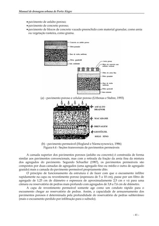 Manual de drenagem urbana de Porto Alegre
- 41 -
• pavimento de asfalto poroso;
• pavimento de concreto poroso;
• pavimento de blocos de concreto vazado preenchido com material granular, como areia
ou vegetação rasteira, como grama.
(a) - pavimento poroso e celular poroso (Urbonas e Stahre, 1993)
(b) - pavimento permeável (Hogland e Niemczynowicz, 1986)
Figura 6.4 - Seções transversais de pavimentos permeáveis
A camada superior dos pavimentos porosos (asfalto ou concreto) é construída de forma
similar aos pavimentos convencionais, mas com a retirada da fração da areia fina da mistura
dos agregados do pavimento. Segundo Schueller (1987), os pavimentos permeáveis são
compostos por duas camadas de agregados (uma agregado fino ou médio e outra de agregado
graúdo) mais a camada do pavimento permeável propriamente dito.
O princípio de funcionamento da estrutura é de fazer com que o escoamento infiltre
rapidamente na capa ou revestimento poroso (espessura de 5 a 10 cm), passe por um filtro de
agregado de 1,25 cm de diâmetro e espessura de aproximadamente 2,5 cm e vá para uma
câmara ou reservatório de pedras mais profundo com agregados de 3,8 a 7,6 cm de diâmetro.
A capa de revestimento permeável somente age como um conduto rápido para o
escoamento chegar ao reservatório de pedras. Assim, a capacidade de armazenamento dos
pavimentos porosos é determinada pela profundidade do reservatório de pedras subterrâneo
(mais o escoamento perdido por infiltração para o subsolo).
 