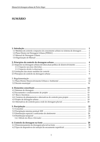 Manual de drenagem urbana de Porto Alegre
5
SUMÁRIO
1. Introdução ......................................................................................................................... 1
1.1 Medidas de controle e impactos do crescimento urbano no sistema de drenagem .......... 1
1.2 Plano Diretor de Drenagem Urbana (PDDrU) ........................................................................ 2
1.3 Manual de Drenagem Urbana ................................................................................................... 2
1.4 Organização do Manual ............................................................................................................. 3
2. Princípios do controle da drenagem urbana ............................................................... 4
2.1 Impactos na drenagem urbana devidoà atual política de desenvolvimento ....................... 4
2.1.1 Impactos nas áreas ribeirinhas ............................................................................................... 5
2.1.2 Impactos devido à urbanização............................................................................................... 5
2.2 Limitações das atuais medidas de controle ............................................................................... 9
2.3 Princípios do controle da drenagem urbana ............................................................................. 9
3. Regulamentação ................................................................................................................ 12
3.1 Plano Diretor Desenvolvimento Urbano e Ambiental ........................................................... 12
3.2 Decreto municipal ........................................................................................................................ 14
4. Elementos conceituais ...................................................................................................... 15
4.1 Sistemas de drenagem.................................................................................................................. 15
4.2 Escoamento e condicionantes de projeto ................................................................................. 15
4.3 Risco e Incerteza .......................................................................................................................... 16
4.4 Cenários de planejamento e alternativas de controle para projeto ...................................... 18
4.5 Projeto de drenagem urbana ...................................................................................................... 19
4.6 Alternativas de controle para a rede de drenagem pluvial ................................................... 20
5. Precipitação ....................................................................................................................... 22
5.1 Conceitos ....................................................................................................................................... 22
5.2 Precipitação máxima pontual: IDF ............................................................................................ 23
5.3 Distribuição espacial e coeficientes de abatimento ................................................................. 24
5.4 Distribuição temporal .................................................................................................................. 26
5.4.1 Método dos Blocos Alternados ................................................................................................ 27
6. Controle da drenagem na fonte ...................................................................................... 28
6.1 Dimensionamento da drenagem pluvial na fonte ................................................................... 28
6.2 Tipos de dispositivos de redução do escoamento superficial ............................................... 30
 