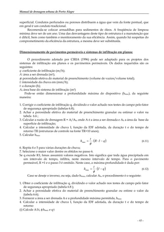Manual de drenagem urbana de Porto Alegre
- 45 -
superficial. Condutos perfurados ou porosos distribuem a água que vem da fonte pontual, que
em geral é um conduto tradicional.
Recomenda-se colocar armadilhas para sedimentos de óleos. A freqüência de limpeza
mínima deve ser de um ano. Uma das desvantagens deste tipo de estrutura é a manutenção que
é difícil, bem como também o monitoramento da sua eficiência. Assim, quando há suspeitas do
comprometimento da eficiência da estrutura, a mesma deve ser substituída.
Dimensionamento de pavimentos permeáveis e sistemas de infiltração em planos:
O procedimento adotado por CIRIA (1996) pode ser adaptado para os projetos dos
sistemas de infiltração em planos e os pavimentos permeáveis. Os dados requeridos são os
seguintes:
q: coeficiente de infiltração (m/h);
A: área a ser drenada (m2);
φ: porosidade efetiva do material de preenchimento (volume de vazios/volume total);
I: intensidade da chuva em (mm/h);
t: a duração (h);
Ab área base do sistema de infiltração (m2)
Pode-se então dimensionar a profundidade máxima do dispositivo (hmax), da seguinte
maneira:
1. Corrigir o coeficiente de infiltração q, dividindo o valor achado nos testes de campo pelo fator
de segurança apropriado (tabelas 6.8);
2. Achar a porosidade efetiva do material de preenchimento granular ou estimar o valor na
tabela 6.6 ;
3. Calcular a razão de drenagem R = A/Ab, onde A é a área a ser drenada e Ab a área da base da
superfície de infiltração;
4. Calcular a intensidade de chuva I, função da IDF adotada, da duração t e do tempo de
retorno TR (estruturas de controle na fonte TR=10 anos);
5. Calcular hmax
( )qIR
t
h −⋅⋅=
φ
max (6.11)
6. Repita 4 e 5 para várias durações de chuva;
7. Selecione o maior valor dentre os obtidos no passo 6.
Se q excede R.I, hmax assumirá valores negativos. Isto significa que toda água precipitada em
um intervalo de tempo, infiltra, neste mesmo intervalo de tempo. Para o pavimento
permeável, R =1 e o passo 3 é omitido. Neste caso, a máxima profundidade é dada por:
( )qI
t
h −⋅=
φ
max (6.12)
Caso se deseje o inverso, ou seja, dado hmax, calcular Ab, o procedimento é o seguinte:
1. Obter o coeficiente de infiltração q, dividindo o valor achado nos testes de campo pelo fator
de segurança apropriado (tabela 6.8 );
2. Achar a porosidade efetiva do material de preenchimento granular ou estime o valor da
(tabela 6.6);
3. Fornecer a área a ser drenada A e a profundidade máxima permitida, hmax
4. Calcular a intensidade de chuva I, função da IDF adotada, da duração t e do tempo de
retorno
(i) Calcule A.I.t, φ.hmax e q.t
 