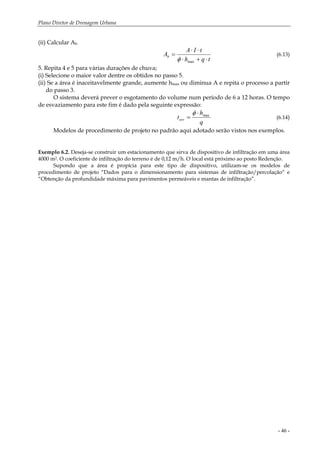 Plano Diretor de Drenagem Urbana
- 46 -
(ii) Calcular Ab
tqh
tIA
Ab
⋅+⋅
⋅⋅
=
maxφ
(6.13)
5. Repita 4 e 5 para várias durações de chuva;
(i) Selecione o maior valor dentre os obtidos no passo 5.
(ii) Se a área é inaceitavelmente grande, aumente hmax ou diminua A e repita o processo a partir
do passo 3.
O sistema deverá prever o esgotamento do volume num período de 6 a 12 horas. O tempo
de esvaziamento para este fim é dado pela seguinte expressão:
q
h
tesv
max⋅
=
φ
(6.14)
Modelos de procedimento de projeto no padrão aqui adotado serão vistos nos exemplos.
Exemplo 6.2. Deseja-se construir um estacionamento que sirva de dispositivo de infiltração em uma área
4000 m2. O coeficiente de infiltração do terreno é de 0,12 m/h. O local está próximo ao posto Redenção.
Supondo que a área é propícia para este tipo de dispositivo, utilizam-se os modelos de
procedimento de projeto “Dados para o dimensionamento para sistemas de infiltração/percolação“ e
“Obtenção da profundidade máxima para pavimentos permeáveis e mantas de infiltração”.
 