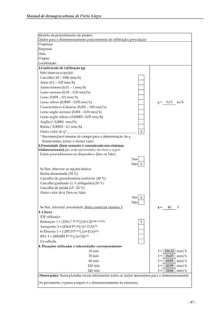 Manual de drenagem urbana de Porto Alegre
- 47 -
Modelo de procedimento de projeto
Dados para o dimensionamento para sistemas de infiltração/percolação
Projetista:
Empresa:
Data:
Projeto:
Localização:
1.Coeficiente de infiltração (q)
Solo (marcar a opção):
Cascalho (10 – 1000 mm/h)
Areia (0,1 – 100 mm/h)
Areno lemoso (0,01 – 1 mm/h)
Lemo arenoso (0,05 – 0,50 mm/h)
Lemo (0,001 – 0,1 mm/h)
Lemo siltoso (0,0005 – 0,05 mm/h) q = 0,12 m/h
Características Calcárias (0,001 – 100 mm/h)
Lemo argilo arenoso (0,001 – 0,01 mm/h)
Lemo argilo siltoso ( 0,00005– 0,05 mm/h)
Argila (< 0,0001 mm/h)
Rocha ( 0,00001– 0,1 mm/h)
Outro valor de q*:_________________________________________ X
* Recomendável ensaios de campo para a determinação de q
Nestes testes, tomar o menor valor
2.Porosidade (Item somente é considerado nos sistemas
tridimensionais) que serão apresentados nos itens a seguir
Existe preenchimento no dispositivo (Sim ou Não)
Sim
Não X
Se Sim, observar as opções abaixo:
Rocha dinamitada (30 %)
Cascalho de granulometria uniforme (40 %)
Cascalho graduado (≤ ¼ polegadas) (30 %)
Cascalho de jazida (15 - 25 %)
Outro valor de φ (Sim ou Não)
Sim X
Não
Se Sim, informar porosidade: Brita comercial número 3 φ = 40 %
3. Chuva
IDF utilizada:
Redenção: I = (1265,7.T0,052)/(t+12)(0,88/T^0,05) X
Aeroporto: I = (826,8.T0,143)/(t+13,3)0,79
8o Distrito: I = (1297,9.T0,171)/(t+11,6)0,85
IPH: I = (509,859.T0,196)/(t+10)0,72
Cavalhada
4. Durações utilizadas e intensidades correspondentes
10 min I = 126,32 mm/h
30 min I = 76,07 mm/h
60 min I = 49,85 mm/h
120 min I = 30,99 mm/h
240 min I = 18,66 mm/h
Observações: Nesta planilha foram informados todos os dados necessários para o dimensionamento
Do pavimento, o passo a seguir é o dimensionamento da estrutura.
 