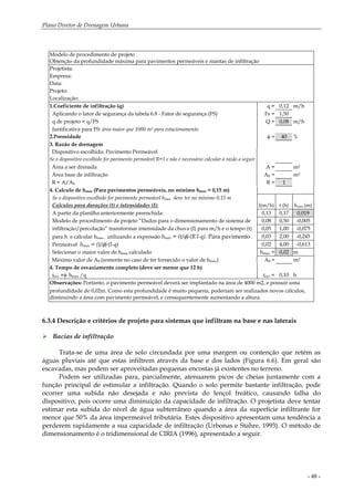 Plano Diretor de Drenagem Urbana
- 48 -
Modelo de procedimento de projeto
Obtenção da profundidade máxima para pavimentos permeáveis e mantas de infiltração
Projetista:
Empresa:
Data:
Projeto:
Localização:
1.Coeficiente de infiltração (q) q = 0,12 m/h
Aplicando o fator de segurança da tabela 6.8 - Fator de segurança (FS) Fs = 1,50
q de projeto = q/FS Q = 0,08 m/h
Justificativa para FS: área maior que 1000 m2 para estacionamento
2.Porosidade φ = 40 %
3. Razão de drenagem
Dispositivo escolhido: Pavimento Permeável
Se o dispositivo escolhido for pavimento permeável R=1 e não é necessário calcular a razão a seguir
Área a ser drenada A = m2
Área base de infiltração Ab = m2
R = A/Ab R = 1
4. Calculo de hmax (Para pavimentos permeáveis, no mínimo hmax = 0,15 m)
Se o dispositivo escolhido for pavimento permeável hmax deve ter no mínimo 0,15 m
Calculos para durações (t) e intensidades (I): I(m/h) t (h) hmax (m)
A partir da planilha anteriormente preenchida: 0,13 0,17 0,019
Modelo de procedimento de projeto “Dados para o dimensionamento de sistema de 0,08 0,50 -0,005
infiltração/percolação” transformar intensidade da chuva (I) para m/h e o tempo (t) 0,05 1,00 -0,075
para h e calcular hmax , utilizando a expressão hmax = (t/φ).(R.I-q). Para pavimento 0,03 2,00 -0,245
Permeável hmax = (t/φ).(I-q) 0,02 4,00 -0,613
Selecionar o maior valor de hmax calculado hmax = 0,02 m
Máximo valor de Ab (somente no caso de ter fornecido o valor de hmax) Ab = m2
4. Tempo de esvaziamento completo (deve ser menor que 12 h)
tesv =φ. hmax /q tesv = 0,10 h
Observações: Portanto, o pavimento permeável deverá ser implantado na área de 4000 m2, e possuir uma
profundidade de 0,02m. Como esta profundidade é muito pequena, poderiam ser realizados novos cálculos,
diminuindo a área com pavimento permeável, e consequentemente aumentando a altura.
6.3.4 Descrição e critérios de projeto para sistemas que infiltram na base e nas laterais
Bacias de infiltração
Trata-se de uma área de solo circundada por uma margem ou contenção que retém as
águas pluviais até que estas infiltrem através da base e dos lados (Figura 6.6). Em geral são
escavadas, mas podem ser aproveitadas pequenas encostas já existentes no terreno.
Podem ser utilizadas para, parcialmente, atenuarem picos de cheias juntamente com a
função principal de estimular a infiltração. Quando o solo permite bastante infiltração, pode
ocorrer uma subida não desejada e não prevista do lençol freático, causando falha do
dispositivo, pois ocorre uma diminuição da capacidade de infiltração. O projetista deve tentar
estimar esta subida do nível de água subterrâneo quando a área da superfície infiltrante for
menor que 50% da área impermeável tributária. Estes dispositivo apresentam uma tendência a
perderem rapidamente a sua capacidade de infiltração (Urbonas e Stahre, 1993). O método de
dimensionamento é o tridimensional de CIRIA (1996), apresentado a seguir.
 
