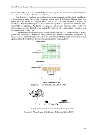 Plano Diretor de Drenagem Urbana
- 50 -
recomendam isto quando a declividade for maior ou igual a 2%. Neste caso, o funcionamento
dos valos se assemelha ao das bacias de infiltração.
Esse dispositivo funciona, na realidade, como um reservatório de detenção, à medida que
a drenagem que escoa para o valo é superior à capacidade de infiltração. Nos períodos com
pouca precipitação ou de estiagem, ele é mantido seco. Permite também a redução da
quantidade de poluição transportada para jusante. Na figura 6.8, é apresentada uma vista geral,
mostrando sua aplicação. Na figura 6.9 , pode-se ver um caso especial, onde o valo vem
acompanhado de um dispositivo de infiltração. Também são apresentados elementos para
construção desse tipo de valo.
O método de dimensionamento é o tridimensional, de CIRIA (1996), apresentado a seguir,
para o valo de infiltração. O método serve somente para o caso de não haver escoamento, ou
seja, o valo não funcionar como canal. No caso de valos de infiltração com escoamento livre, é
apresentado outro método de dimensionamento (Urbonas e Stahre, 1993).
Figura 6.7 - Valo de infiltração (CIRIA, 1996)
Figura 6.8 - Vista do valo de infiltração (Urbonas e Stahre, 1993)
 