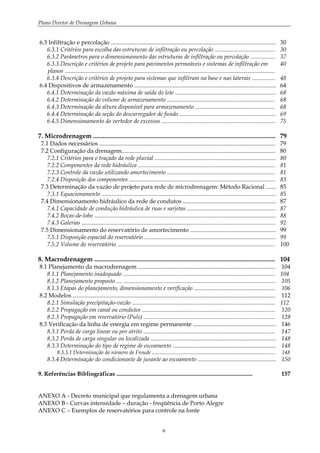 Plano Diretor de Drenagem Urbana
6
6.3 Infiltração e percolação ................................................................................................................ 30
6.3.1 Critérios para escolha das estruturas de infiltração ou percolação ......................................... 30
6.3.2 Parâmetros para o dimensionamento das estruturas de infiltração ou percolação ................. 37
6.3.3 Descrição e critérios de projeto para pavimentos permeáveis e sistemas de infiltração em
planos ..............................................................................................................................................
40
6.3.4 Descrição e critérios de projeto para sistemas que infiltram na base e nas laterais ................ 48
6.4 Dispositivos de armazenamento ................................................................................................ 64
6.4.1 Determinação da vazão máxima de saída do lote .................................................................... 68
6.4.2 Determinação do volume de armazenamento ......................................................................... 68
6.4.3 Determinação da altura disponível para armazenamento ...................................................... 68
6.4.4 Determinação da seção do descarregador de fundo ................................................................. 69
6.4.5 Dimensionamento do vertedor de excessos ............................................................................. 75
7. Microdrenagem ................................................................................................................. 79
7.1 Dados necessários ....................................................................................................................... 79
7.2 Configuração da drenagem........................................................................................................ 80
7.2.1 Critérios para o traçado da rede pluvial .................................................................................. 80
7.2.2 Componentes da rede hidráulica ............................................................................................. 81
7.2.3 Controle da vazão utilizando amortecimento ......................................................................... 81
7.2.4 Disposição dos componentes ................................................................................................... 83
7.3 Determinação da vazão de projeto para rede de microdrenagem: Método Racional ....... 85
7.3.1 Equacionamento ...................................................................................................................... 85
7.4 Dimensionamento hidráulico da rede de condutos ............................................................... 87
7.4.1 Capacidade de condução hidráulica de ruas e sarjetas ............................................................ 87
7.4.2 Bocas-de-lobo ........................................................................................................................... 88
7.4.3 Galerias ................................................................................................................................... 92
7.5 Dimensionamento do reservatório de amortecimento .......................................................... 99
7.5.1 Disposição espacial do reservatório ......................................................................................... 99
7.5.2 Volume do reservatório ........................................................................................................... 100
8. Macrodrenagem ................................................................................................................ 104
8.1 Planejamento da macrodrenagem ............................................................................................. 104
8.1.1 Planejamento inadequado ....................................................................................................... 104
8.1.2 Planejamento proposto .... ....................................................................................................... 105
8.1.3 Etapas do planejamento, dimensionamento e verificação ....................................................... 106
8.2 Modelos ......................................................................................................................................... 112
8.2.1 Simulação precipitação-vazão ................................................................................................. 112
8.2.2 Propagação em canal ou condutos .......................................................................................... 120
8.2.3 Propagação em reservatório (Puls) ......................................................................................... 128
8.3 Verificação da linha de energia em regime permanente ........................................................ 146
8.3.1 Perda de carga linear ou por atrito ......................................................................................... 147
8.3.2 Perda de carga singular ou localizada ..................................................................................... 148
8.3.3 Determinação do tipo de regime de escoamento ...................................................................... 148
8.3.3.1 Determinação do número de Froude ............................................................................................ 148
8.3.4 Determinação do condicionante de jusante ao escoamento ..................................................... 150
9. Referências Bibliográficas ............................................................................................ 157
ANEXO A - Decreto municipal que regulamenta a drenagem urbana
ANEXO B - Curvas intensidade – duração - freqüência de Porto Alegre
ANEXO C – Exemplos de reservatórios para controle na fonte
 