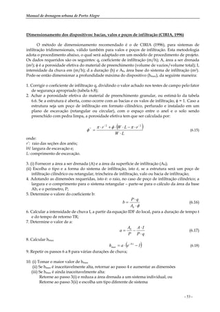 Manual de drenagem urbana de Porto Alegre
- 53 -
Dimensionamento dos dispositivos: bacias, valos e poços de infiltração (CIRIA, 1996)
O método de dimensionamento recomendado é o de CIRIA (1996), para sistemas de
infiltração tridimensionais, válido também para valos e poços de infiltração. Esta metodologia
adota o procedimento abaixo, o qual será adaptado em um modelo de procedimento de projeto.
Os dados requeridos são os seguintes: q, coeficiente de infiltração (m/h); A, área a ser drenada
(m2); φ é a porosidade efetiva do material de preenchimento (volume de vazios/volume total); I,
intensidade da chuva em (m/h); d a duração (h) e Ab, área base do sistema de infiltração (m2).
Pode-se então dimensionar a profundidade máxima do dispositivo (hmax), da seguinte maneira:
1. Corrigir o coeficiente de infiltração q, dividindo o valor achado nos testes de campo pelo fator
de segurança apropriado (tabela 6.8);
2. Achar a porosidade efetiva do material de preenchimento granular, ou estimá-lo da tabela
6.6. Se a estrutura é aberta, como ocorre com as bacias e os valos de infiltração, φ = 1. Caso a
estrutura seja um poço de infiltração em formato cilíndrico, perfurado e instalado em um
plano de escavação (retangular ou circular), com o espaço entre o anel e o solo sendo
preenchido com pedra limpa, a porosidade efetiva tem que ser calculada por:
( )
LW
rLWr
⋅
⋅−⋅⋅+⋅
=
2/2/
/' πφπ
φ (6.15)
onde:
r’: raio das seções dos anéis;
W: largura de escavação e;
L: comprimento de escavação.
3. (i) Fornecer a área a ser drenada (A) e a área da superfície de infiltração (Ab);
(ii) Escolha o tipo e a forma do sistema de infiltração, isto é, se a estrutura será um poço de
infiltração cilíndrico ou retangular, trincheira de infiltração, valo ou bacia de infiltração;
4. Adotando as dimensões requeridas, isto é: o raio, no caso de poço de infiltração cilíndrico; a
largura e o comprimento para o sistema retangular – parte-se para o cálculo da área da base
Ab, e o perímetro, P;
5. Determine o valore do coeficiente b:
φ⋅
⋅
=
bA
qP
b (6.16)
6. Calcular a intensidade de chuva I, a partir da equação IDF do local, para a duração de tempo t
e do tempo de retorno TR;
7. Determine o valor de a:
qP
IA
P
A
a b
⋅
⋅
−= (6.17)
8. Calcular hmax
( )1eah tb
max −⋅= ⋅−
(6.18)
9. Repetir os passos 6 a 8 para várias durações de chuva;
10. (i) Tomar o maior valor de hmax
(ii) Se hmax é inaceitavelmente alta, retornar ao passo 4 e aumentar as dimensões
(iii) Se hmax é ainda inaceitavelmente alta:
Retorne ao passo 3(i) e reduza a área drenada a um sistema individual, ou
Retorne ao passo 3(ii) e escolha um tipo diferente de sistema
 